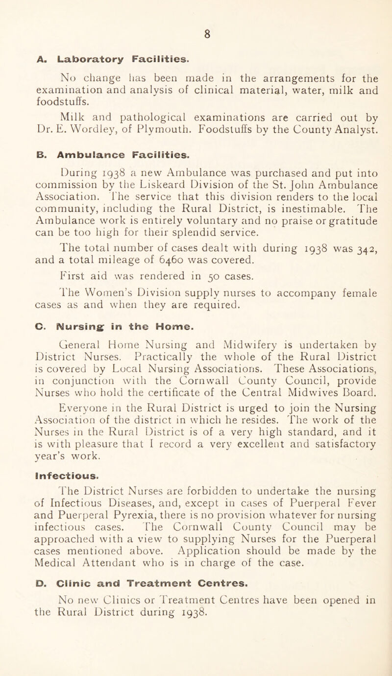 A. Laboratory Facilities. No change has been made in the arrangements for the examination and analysis of clinical material, water, milk and foodstuffs. Milk and pathological examinations are carried out by Dr. E. Wordley, of Plymouth. Foodstuffs by the County Analyst. B, Ambulance Facilities. During 1938 a new Ambulance was purchased and put into commission by the Liskeard Division of the St. John Ambulance Association. The service that this division renders to the local community, including the Rural District, is inestimable. The Ambulance work is entirely voluntary and no praise or gratitude can be too high for their splendid service. The total number of cases dealt with during 1938 was 342, and a total mileage of 6460 was covered. First aid was rendered in 50 cases. The Women’s Division supply nurses to accompany female cases as and when they are required. G. ^ursirsg in the Home. General Home Nursing and Midwifery is undertaken by District Nurses. Practically the whole of the Rural District is covered by Local Nursing Associations. These Associations, in conjunction with the Cornwall County Council, provide Nurses who hold the certificate of the Central Midwives Board. Everyone m the Rural District is urged to join the Nursing Association of the district in which he resides. The work of the Nurses in the Rural District is of a very high standard, and it is with pleasure that 1 record a very excellent and satisfactory year’s work. infections. The District Nurses are forbidden to undertake the nursing of Infectious Diseases, and, except in cases of FGerperal Fever and Puerperal Pyrexia, there is no provision whatever for nursing infectious cases. The Cornwall County Council may be approached with a view to supplying Nurses for the Puerperal cases mentioned above. Application should be made by the Medical Attendant who is in charge of the case. D. Clinic and Treatment Centres. No new Clinics or Treatment Centres have been opened in the Rural District during 1938.