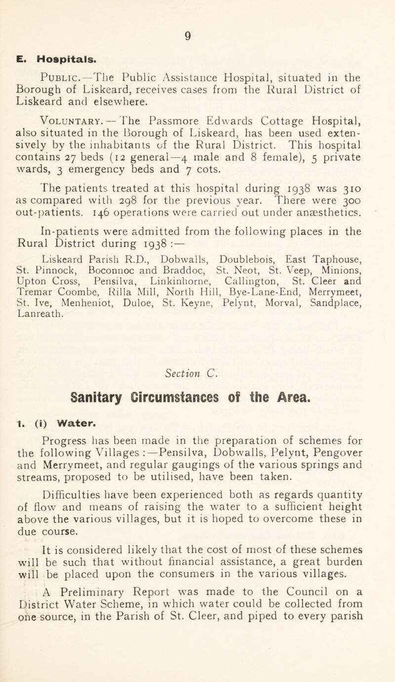 E. Hospitals. Public.—The Public Assistance Hospital, situated in the Borough of Liskeard, receives cases from the Rural District of Liskeard and elsewhere. Voluntary.— The Passmore Edwards Cottage Hospital, also situated in the Borough of Liskeard, has been used exten¬ sively by the inhabitants of the Rural District. This hospital contains 27 beds (12 general—4 male and 8 female), 5 private wards, 3 emergency beds and 7 cots. The patients treated at this hospital during 1938 was 310 as compared with 298 for the previous year. There were 300 out-patients. 146 operations were carried out under anaesthetics. In-patients were admitted from the following places in the Rural District during 1938 : — Liskeard Parish R.D., Dobwalls, Doublebois, East Taphouse, St. Pinnock, Boconnoc and Braddoc, St. Neot, St. Veep, Minions, Upton Cross, Pensilva, Linkinhorne, Callington, St. Cleer and Tremar Coombe, Rilla Mill, North Hill, Bye-Lane-End, Merrymeet, St. Ive, Menheniot, Duloe, St. Keyne, Pelynt, Morval, Sandplace, Lanreath. Section C. Sanitary Circumstances of the Area. 1. (i) Water. Progress has been made in the preparation of schemes for the following Villages :—Pensilva, Dobwalls, Pelynt, Pengover and Merrymeet, and regular gaugings of the various springs and streams, proposed to be utilised, have been taken. Difficulties have been experienced both as regards quantity of flow and means of raising the water to a sufficient height above the various villages, but it is hoped to overcome these in due course. It is considered likely that the cost of most of these schemes will be such that without financial assistance, a great burden will be placed upon the consumers in the various villages. A Preliminary Report was made to the Council on a District Water Scheme, in which water could be collected from one source, in the Parish of St. Cleer, and piped to every parish