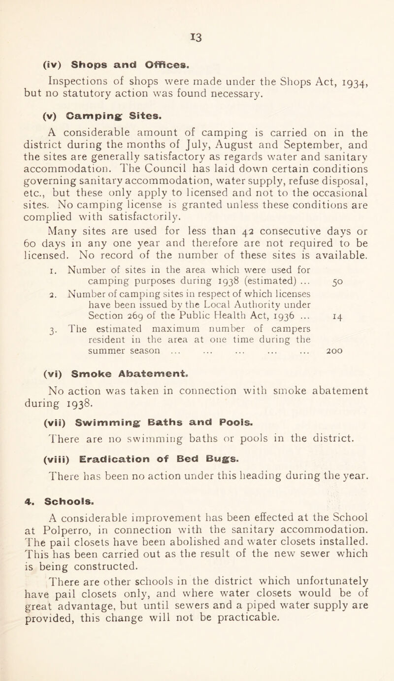 (iv) Shops and Offices. Inspections of shops were made under the Shops Act, 1934, but no statutory action was found necessary. (v) Camping Sites. A considerable amount of camping is carried on in the district during the months of July, August and September, and the sites are generally satisfactory as regards water and sanitary accommodation. The Council has laid down certain conditions governing sanitary accommodation, water supply, refuse disposal, etc., but these only apply to licensed and not to the occasional sites. No camping license is granted unless these conditions are complied with satisfactorily. Many sites are used for less than 42 consecutive days or 60 days in any one year and therefore are not required to be licensed. No record of the number of these sites is available. 1. Number of sites in the area which were used for camping purposes during 1938 (estimated) ... 50 2. Number of camping sites in respect of which licenses have been issued by the Local Authority under Section 269 of the Public Health Act, 1936 ... 14 3. The estimated maximum number of campers resident in the area at one time during the summer season ... ... ... ... ... 200 (vi) Smoke Abatement. No action was taken in connection with smoke abatement during 1938. (vii) Swimming Baths and Pools. There are no swimming baths or pools in the district. (wiis) Eradication ©f Bed Bugs. There has been no action under this heading during the year. 4. Schools. A considerable improvement has been effected at the School at Polperro, in connection with the sanitary accommodation. The pail closets have been abolished and water closets installed. This has been carried out as the result of the new sewer which is being constructed. There are other schools in the district which unfortunately have pail closets only, and where water closets would be of great advantage, but until sewers and a piped water supply are provided, this change will not be practicable.