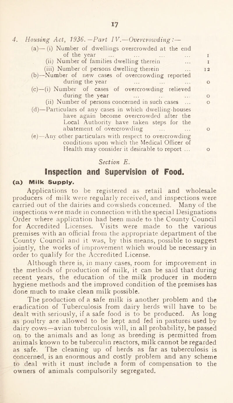 I? 4. Housing Act, 1936. —Part IV.—Overcrowding:— (a) — (i) Number of dwellings overcrowded at the end of the year (iij Number of families dwelling therein (iii) Number of persons dwelling therein (b) —Number of new cases of overcrowding reported during the year (c) —(i) Number of cases of overcrowding relieved during the year (li) Number of persons concerned in such cases ... (d) —Particulars of any cases in which dwelling-houses have again become overcrowded after the Local Authority have taken steps for the abatement of overcrowding (e) —Any other particulars with respect to overcrowding conditions upon which the Medical Officer of Health may consider it desirable to report ... Section E. Inspection and Supervision of Food. (a) Milk Supply. Applications to be registered as retail and wholesale producers of milk were regularly received, and inspections were carried out of the dairies and cowsheds concerned. Many of the inspections were made in connection with the specia 1 Designations Order where application had been made to the County Council for Accredited Licenses. Visits were made to the various premises with an official from the appropriate department of the County Council and it was, by this means, possible to suggest jointly, the works of improvement which would be necessary in order to qualify for the Accredited License. Although there is, in many cases, room for improvement in the methods of production of milk, it can be said that during recent years, the education of the milk producer in modern hygiene methods and the improved condition of the premises has done much to make clean milk possible. The production of a safe milk is another problem and the eradication of Tuberculosis from dairy herds will have to be dealt with seriously, if a safe food is to be produced. As long as poultry are allowed to be kept and fed in pastures used by dairy cows—avian tuberculosis will, in all probability, be passed on to the animals and as long as breeding is permitted from animals known to be tuberculin reactors, milk cannot be regarded as safe. The cleaning up of herds as far as tuberculosis is concerned, is an enormous and costly problem and any scheme to deal with it must include a form of compensation to the owners of animals compulsorily segregated. i i 12 o o o o o