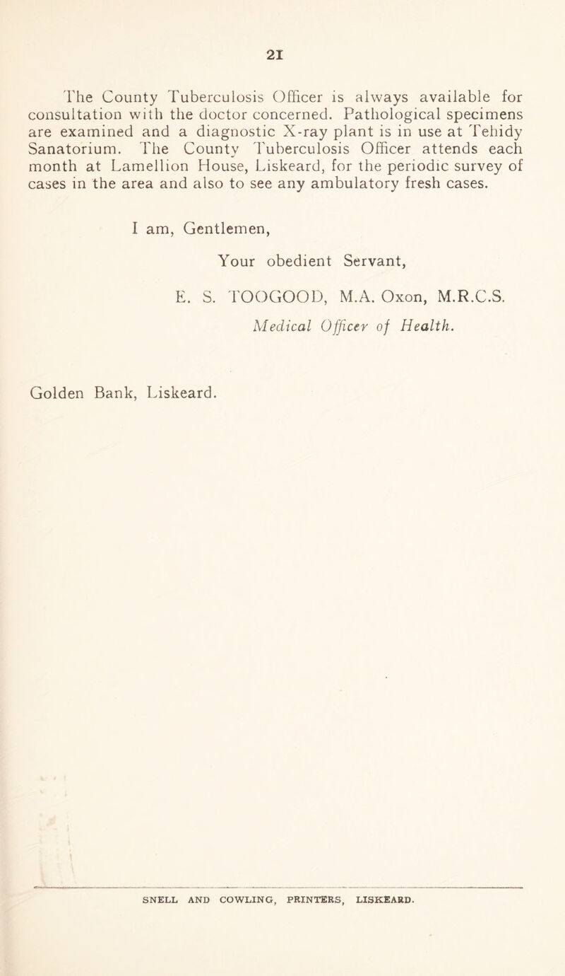 The County Tuberculosis Officer is always available for consultation with the doctor concerned. Pathological specimens are examined and a diagnostic X-ray plant is in use at Tehidy Sanatorium. The County Tuberculosis Officer attends each month at Lamellion House, Liskeard, for the periodic survey of cases in the area and also to see any ambulatory fresh cases. I am, Gentlemen, Your obedient Servant, E. S. TOOGOOD, M.A. Oxon, M.R.C.S. Medical Officer of Health. Golden Bank, Liskeard. SNELL AND COWLING, PRINTERS, LISKEARD