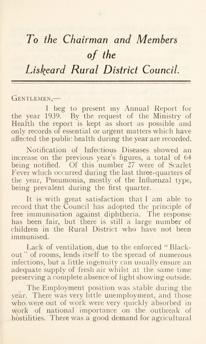 To the Chairman and Members of the Lisfyeard Rural District Council. Gentlemen,— I beg to present my Annual Report for the year 1939. By the request of the Ministry of Health the report is kept as short as possible and only records of essential or urgent matters which have affected the public health during the year are recorded. Notification of Infectious Diseases showed an increase on the previous year's figures, a total of 64 being notified. Of this number 27 were of Scarlet Fever which occurred during the last three-quarters of the year, Pneumonia, mostly of the Influenzal type, being prevalent during the first quarter. It is with great satisfaction that I am able to record that the Council has adopted the principle of free immunisation against diphtheria. The response has been fair, but there is still a large number of children in the Rural District who have not been immunised. Lack of ventilation, due to the enforced “ Black¬ out ” of rooms, lends itself to the spread of numerous infections, but a little ingenuity can usually ensure an adequate supply of fresh air whilst at the same time preserving a complete absence of light showing outside. The Employment position wras stable during the year. There was very little unemployment, and those who were out of work were very quickly absorbed in work of national importance on the outbreak of hostilities. There was a good demand for agricultural