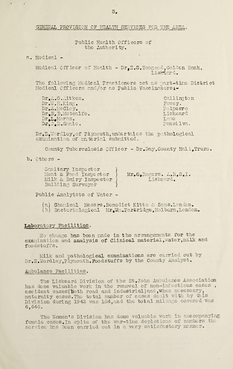 CBNEPAL PROVISION CF HEALTH SERVICES _FCR Public Health Officers of the Authority. a. Mc-clicel - Medical Officer of Health - DrfE,S,Toogood;Golden Bank, Liskeard, The following Medical Practioners act as part-tine District Medical Officers and/or as Public Vaccinators Dr*A,G.Aitken. Dr.W.H.King. Dr*A.McClcy. Dr*B# B,Metcalfe. DrMoran. DrtO*P.Smnlc. D r, E, W or d 1 c y, o f p 1 yr.io ut h, unde r ta 1 e s examination of nato rial submitted. Calling ton Fowey. Polperro Liskeard Lose pensilva. the pathological County Tuberculosis Officer - Dr.Day,County Hall*Truro. b. Others - Sanitary Inspector ) Meat & Food Inspector ) Mr,G*Rogers. A.R.S.I. Milk oc Dairy Inspector ) Liskeard, Building Surveyor ) public Analyists of Water - (a) Chemical Messrs,Benedict Kitto & Sons.London, ( b) Bacteriological Mr#¥m.Partridge,HolbGrn,London, Laboratory Facilities. No change has boen made in the arrangements for the examination and analysis of Clinical material,water,milk and foodstuffs. Milk and pathological examinations are carried out by Dr.E.Wordley,Plymouth.Foodstuffs by the County Analyst. Ambulance Facilities. The Liskeard Division of the St.John Ambulance Association has done valuable work in the removal of non-infectious cases , accident cases(both road and industrial)and,when necessary, maternity cases.The total number of cases dealt with by this Division during 19 42 was 184,and the total mileage covered was 6,646. The Women’s Division has done valuable work in accompanying female cases,in spite of the war-time depletions of numbers the service has been carried out in a very satisfactory manner.