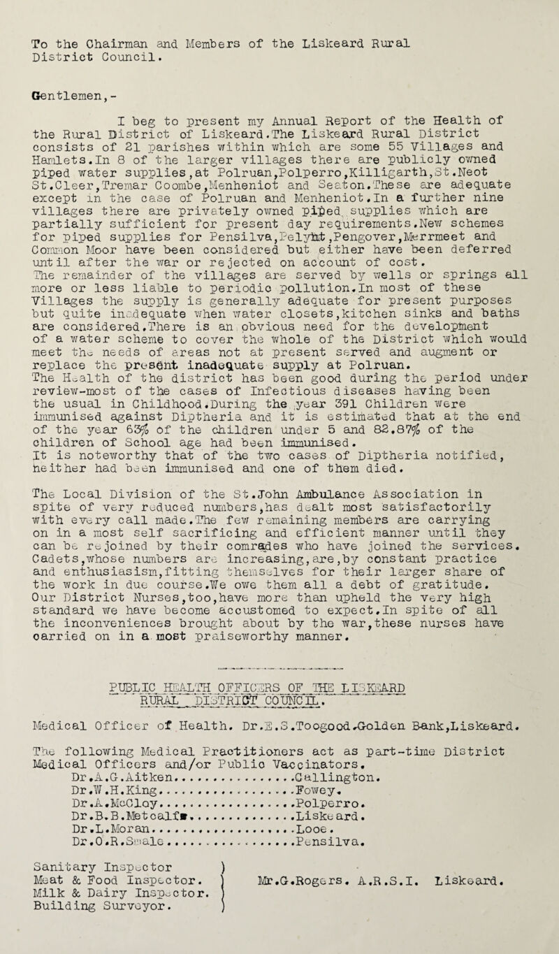 To the Chairman and Members of the Liskeard Rural District Council. Gentlemen,- I beg to present my Annual Report of the Health of the Rural District of Liskeard.The Liskeard Rural District consists of 21 parishes within which are some 55 Villages and Hamlets.In 8 of the larger villages there are publicly owned piped water supplies,at Polruan,Polperro,Killigarth,St.Neot St.Cleer,Tremar Coombe,Menheniot and Seaton.These are adequate except in the case of Polruan and Menheniot.In a further nine villages there are privately owned piped....supplies which are partially sufficient for present day requirements.New schemes for piped supplies for Pensilva,Pely&t ,Pengover,M«rrmeet and Common Moor have been considered but either have been deferred until after the war or rejected on account of cost. The remainder of the villages are served by wells or springs all more or less liable to periodic pollution.In most of these Villages the supply is generally adequate for present purposes but quite inadequate when water closets,kitchen sinks and baths are considered.There is an obvious need for the development of a water scheme to cover the whole of the District which would meet the needs of areas not at present served and augment or replace the present inadequate supply at Polruan. The Health of the district has been good during the period under review-most of the cases of Infectious diseases having been the usual in Childhood.During the year 391 Children were immunised against Diptheria and it is estimated that at the end of the year 63$ of the children under 5 and 82,87$ of the children of School age had been immunised. It is noteworthy that of the two cases of Diptheria notified, heither had been immunised and one of them died. The Local Division of the St.John Ambulance Association in spite of very reduced numbers,has dealt most satisfactorily with every call made.The few remaining members are carrying on in a most self sacrificing and efficient manner until they can be rejoined by their comrades who have joined the services. Cadets,whose numbers are increasing,are,by constant practice and enthusiasism,fitting themselves for their larger share of the work in due course.We owe them all a debt of gratitude. Our District Nurses,too,have more than upheld the very high standard we have become accustomed to expect,In spite of all the inconveniences brought about by the war,these nurses have oarried on in a most praiseworthy manner. PUBLIC HEALTH OFFICERS OF THE LISKEARD RURAL .DISTRICT COUNCIL; Medical Officer of Health. Dr.E.3.ToogoodA>olden Bank,Liskeard. The following Medical Practitioners act as part-time District Medical Officers and/or Public Vaccinators. Dr .A. G. Ait ken.Callington. Dr.W.H.King.....Fowey. Dr.A.McCloy...Polperro. Dr.B.B.Metcalf®,.Liskeard. Dr.L.Moran.... .Looe . Dr .0 .R .Smale...Pensilva. Sanitary Inspector ) Meat & Food Inspector. Milk & Dairy Inspector. Building Surveyor. ' Mr.G.Rogers. A.R.S.I. Liskeard.