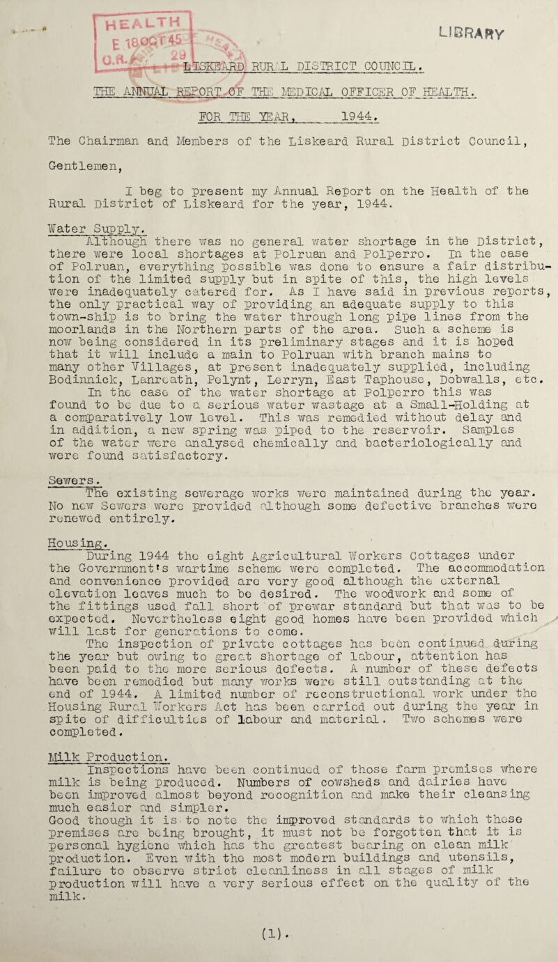 HEALTH c 1800 r 45 29 •m- O.ft-JEf library M/,'1 \ LISKEARD RURIL DISTRICT COUNCIL. THE ANNUAL REPORT OF THE MEDICAL OFFICER OF HEALTH. FOR THE TEAR,_1944. The Chairman and Members of the Liskeard Rural District Council, Gentlemen, I beg to present my Annual Report on the Health of the Rural District of Liskeard for the year, 1944. Water Supply. A.l though there was no general water shortage in the District, there were local shortages at Polruan and Polperro. In the case of Polruan, everything possible was done to ensure a fair distribu¬ tion of the limited supply but in spite of this, the high levels were inadequately catered for. As I have said in previous reports, the only practical way of providing an adequate supply to this town-ship is to bring the water through long pipe lines from the moorlands in the Northern parts of the area. Such a scheme is now being considered in its preliminary stages and it is hoped that it will include a main to Polruan with branch mains to many other Villages, at present inadequately supplied, including Bodinnick, Lanrcath, Pelynt, Lerryn, East Taphouse, Dobwalls, etc. In the case of the water shortage at Polperro this was found to be due to a serious water wastage at a Small-Holding at a comparatively low level. This was remedied without delay and in addition, a new spring was piped to the reservoir. Samples of the water were analysed chemically and bacteriologically and were found satisfactory. Sewers. The existing sewerage works were maintained during the year. No new Sewers were provided although some defective branches were renewed entirely. Ho us ing. 'During 1944 the eight Agricultural Workers Cottages under the Government *s wartime scheme were completed. The accommodation and convenience provided are very good although the external elevation leaves much to be desired. The v/oodwork and some of the fittings used fall short of prewar standard but that was to be expected. Nevertheless eight good homes have been provided which will last for generations to come. The inspection of private cottages has been continued during the year but owing to great shortage of labour, attention has been paid to the more serious defects. A number of these defects have been remedied but many works were still outstanding at the end of 1944. A limited number of reconstructional work under the Housing Rural Workers Act has been carried out during the year in spite of difficulties of labour and material. Two schemes were completed. Milk Production. Inspections have been continued of those farm premises where milk is being produced. Numbers of cowsheds and dairies have been improved almost beyond recognition and make their cleansing much easier and simpler. Good though it is to note the improved standards to which those premises are being brought, it must not be forgotten tha.t it is personal hygiene which has the greatest beaming on clean milk production. Even with the most modern buildings and utensils, failure to observe strict cleanliness in all stages of milk production will have a very serious effect on the quality of the milk. (1) ♦