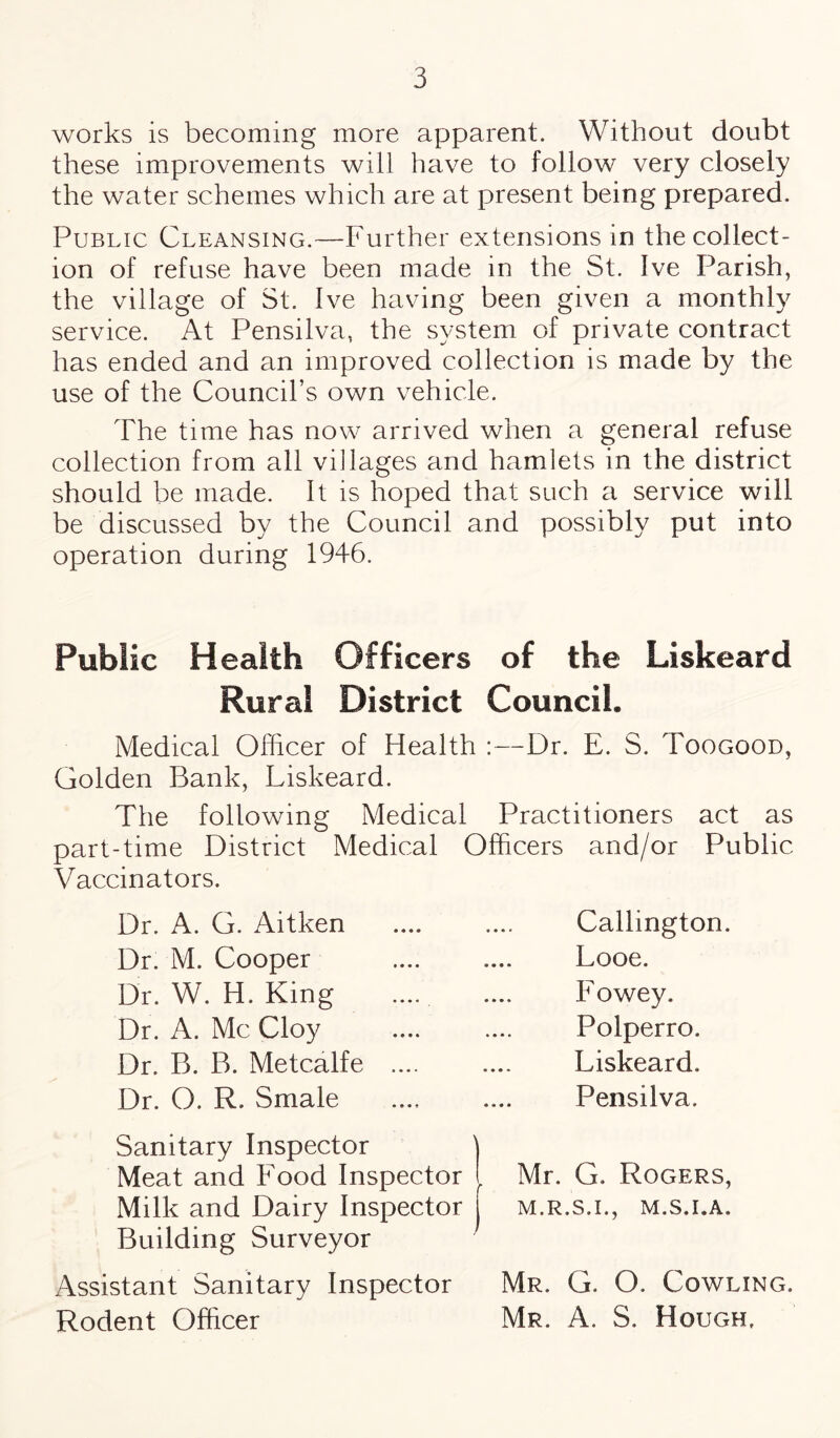 works is becoming more apparent. Without doubt these improvements will have to follow very closely the water schemes which are at present being prepared. Public Cleansing.—Further extensions in the collect¬ ion of refuse have been made in the St. Ive Parish, the village of St. Ive having been given a monthly service. At Pensilva, the system of private contract has ended and an improved collection is made by the use of the Council’s own vehicle. The time has now arrived when a general refuse collection from all villages and hamlets in the district should be made. It is hoped that such a service will be discussed by the Council and possibly put into operation during 1946. Public Health Officers of the Liskeard Rural District Council. Medical Officer of Health :—Dr. E. S. Toogood, Golden Bank, Liskeard. The following Medical Practitioners act as part-time District Medical Officers and/or Public Vaccinators. Dr. A. G. Aitken Dr. M. Cooper Dr. W. H. King Dr. A. Me Cloy Dr. B. B. Metcalfe Dr. O. R. Smale Callington. Looe. Fowey. Polperro. Liskeard. Pensilva. Sanitary Inspector Meat and Food Inspector . Milk and Dairy Inspector Building Surveyor Mr. G. Rogers, M.R.S.I., M.S.I.A. Assistant Sanitary Inspector Mr. G. O. Cowling. Rodent Officer Mr. A. S. Hough,