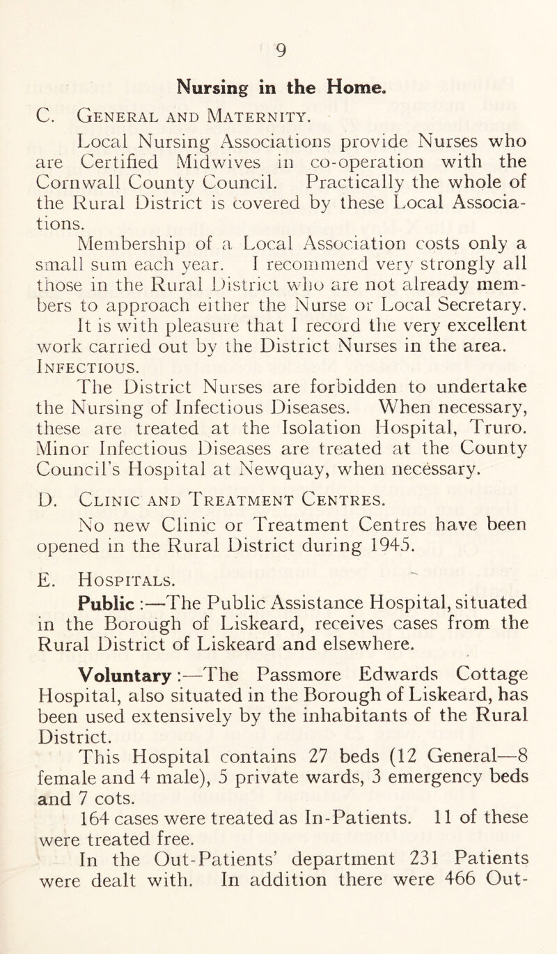 Nursing in the Home, C. General and Maternity. Local Nursing Associations provide Nurses who are Certified Midwives in co-operation with the Cornwall County Council. Practically the whole of the Rural District is covered by these Local Associa¬ tions. Membership of a Local Association costs only a small sum each year. I recommend very strongly all those in the Rural District who are not already mem¬ bers to approach either the Nurse or Local Secretary. It is with pleasure that I record the very excellent work carried out by the District Nurses in the area. Infectious. The District Nurses are forbidden to undertake the Nursing of Infectious Diseases. When necessary, these are treated at the Isolation Hospital, Truro. Minor Infectious Diseases are treated at the County Council’s Hospital at Newquay, when necessary. D. Clinic and Treatment Centres. No new Clinic or Treatment Centres have been opened in the Rural District during 1945. E. Hospitals. Public :—The Public Assistance Hospital, situated in the Borough of Liskeard, receives cases from the Rural District of Liskeard and elsewhere. Voluntary:—The Passmore Edwards Cottage Hospital, also situated in the Borough of Liskeard, has been used extensively by the inhabitants of the Rural District. This Hospital contains 27 beds (12 General—8 female and 4 male), 5 private wards, 3 emergency beds and 7 cots. 164 cases were treated as In-Patients. 11 of these were treated free. In the Out-Patients’ department 231 Patients were dealt with. In addition there were 466 Out-