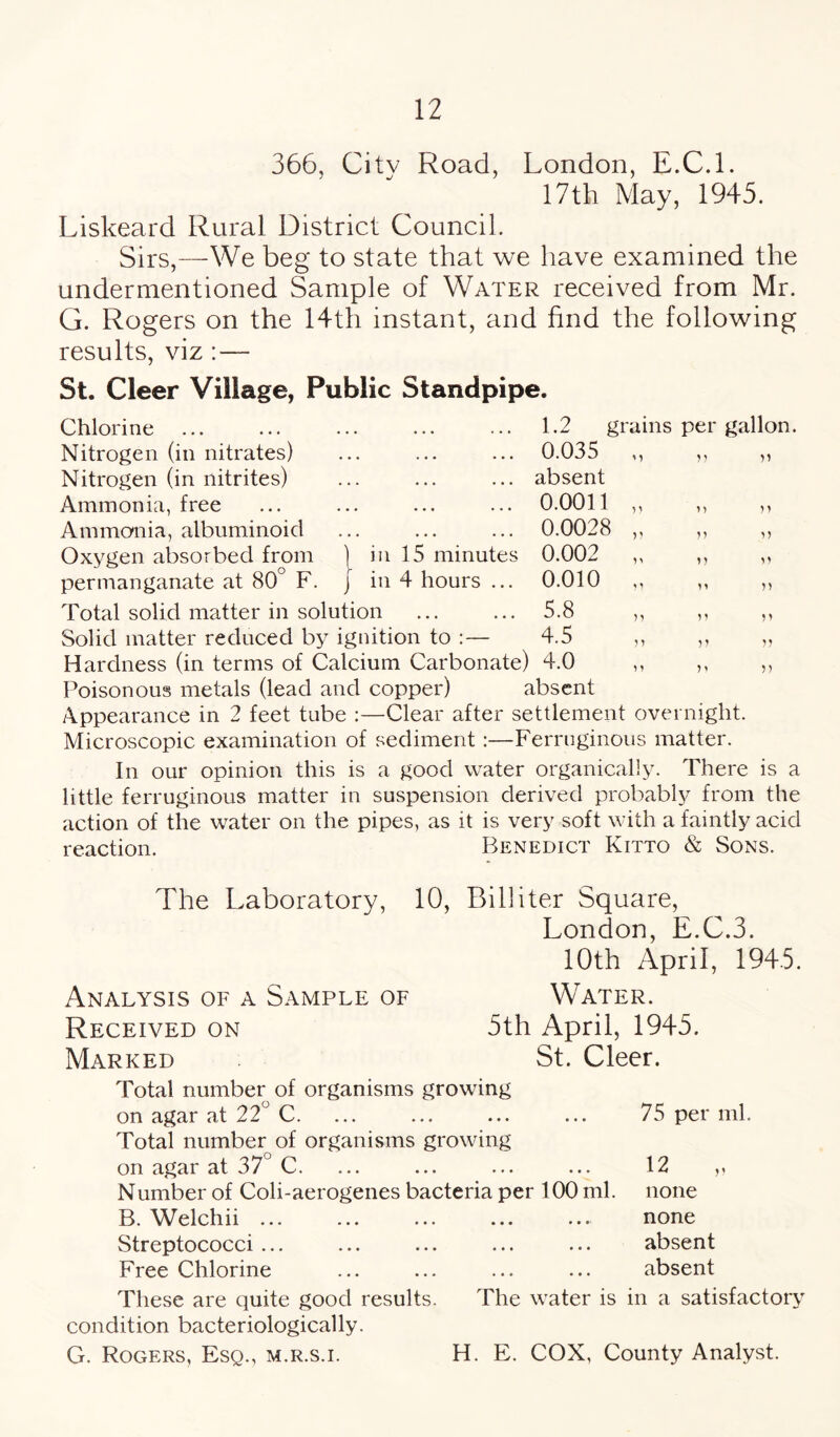 366, Citv Road, London, E.C.l. 17th May, 1945. Liskeard Rural District Council. Sirs,—We beg to state that we have examined the undermentioned Sample of Water received from Mr. G. Rogers on the 14th instant, and find the following results, viz : — St. Cleer Village, Public Standpipe. 1.2 grains per gallon. 0.035 in 15 minutes in 4 hours ... Chlorine Nitrogen (in nitrates) Nitrogen (in nitrites) Ammonia, free Ammonia, albuminoid Oxygen absorbed from permanganate at 80 F. Total solid matter in solution Solid matter reduced by ignition to Hardness (in terms of Calcium Carbonate) 4.0 Poisonous metals (lead and copper) absent Appearance in 2 feet tube :—Clear after settlement overnight. Microscopic examination of sediment :—Ferruginous matter. In our opinion this is a good water organically. There is a little ferruginous matter in suspension derived probably from the action of the water on the pipes, as it is very soft with a faintly acid reaction. Benedict Kitto & Sons. absent 0.0011 0.0028 0.002 0.010 5.8 4.5 n 5? ) 1 n n n v n v n >5 n n v The Laboratory, 10, Bill iter Square, London, E.C.3. 10th April, 1945. Analysis of a Sample of Water. Received on 5th April, 1945. Marked St. Cleer. Total number of organisms growing on agar at 22° C. Total number of organisms growing on agar at 37 C. Number of Coli-aerogenes bacteria per 100 ml. B. Welchii ... Streptococci ... Free Chlorine 75 per ml. 12 none none absent absent These are quite good results. The water is in a satisfactory condition bacteriologically.