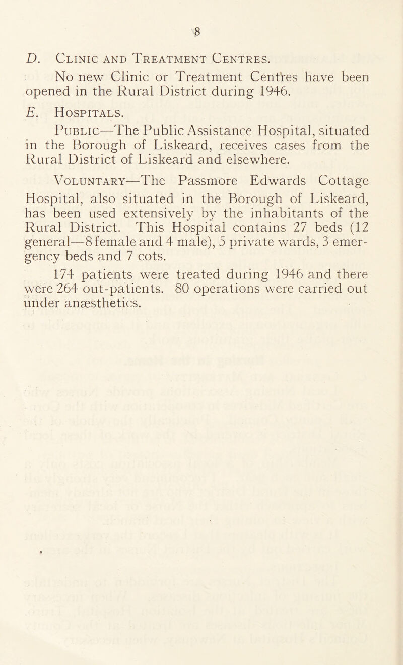 D. Clinic and Treatment Centres. No new Clinic or Treatment Centres have been opened in the Rural District during 1946. E. Hospitals. Public—The Public Assistance Hospital, situated in the Borough of Liskeard, receives cases from the Rural District of Liskeard and elsewhere. Voluntary—The Passmore Edwards Cottage Hospital, also situated in the Borough of Liskeard, has been used extensively by the inhabitants of the Rural District. This Hospital contains 27 beds (12 general—8 female and 4 male), 5 private wards, 3 emer¬ gency beds and 7 cots. 174 patients were treated during 1946 and there were 264 out-patients. 80 operations were carried out under anaesthetics.