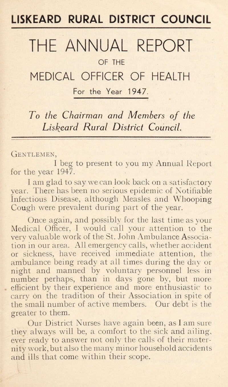 LISKEARD RURAL DISTRICT COUNCIL THE ANNUAL REPORT OF THE MEDICAL OFFICER OF HEALTH For the Year 1947. To the Chairman and Members of the Lisfyeard Rural District Council. Gentlemen, I beg to present to you my Annual Report for the year 1947. I am glad to say we can look back on a satisfactory year. There has been no serious epidemic of Notifiable Infectious Disease, although Measles and Whooping Cough were prevalent during part of the year. Once again, and possibly for the last time as your Medical Officer, I would call your attention to the very valuable work of the St. John Ambulance Associa¬ tion in our area. All emergency calls, whether accident or sickness, have received immediate attention, the ambulance being ready at all times during the day or night and manned by voluntary personnel less in number perhaps, than in days gone by, but more efficient by their experience and more enthusiastic to carry on the tradition of their Association in spite of the small number of active members. Our debt is the greater to them. Our District Nurses have again been, as I am sure they always will be, a comfort to the sick and ailing, ever ready to answer not only the calls of their mater¬ nity work, but also the many minor household accidents and ills that come within their scope.