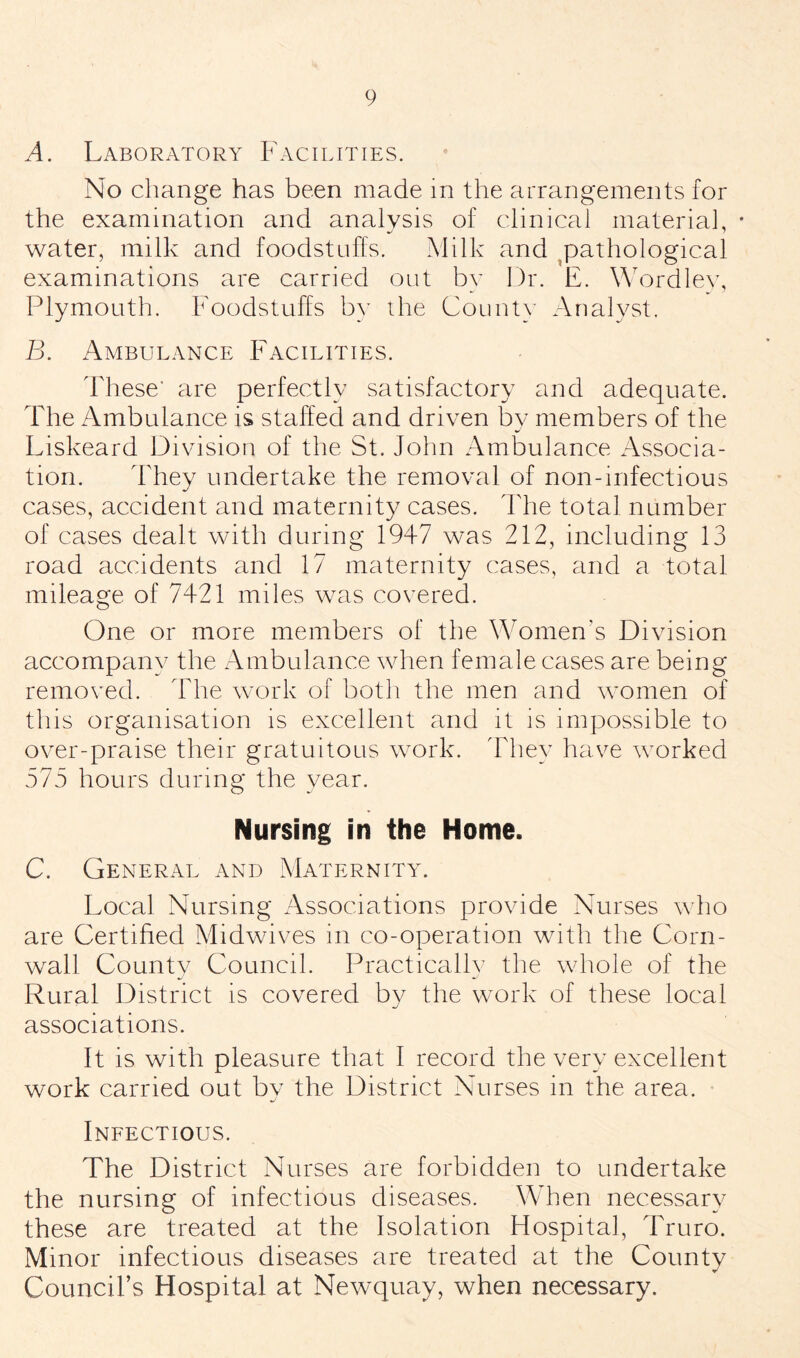 A. Laboratory Facilities. No change has been made in the arrangements for the examination and analysis of clinical material, • water, milk and foodstuffs. Milk and pathological examinations are carried out by Dr. E. Wordley, Plymouth. Foodstuffs by the County Analyst. B. Ambulance Facilities. These' are perfectly satisfactory and adequate. The Ambulance is staffed and driven bv members of the Liskeard Division of the St. John Ambulance Associa¬ tion. They undertake the removal of non-infectious cases, accident and maternity cases. The total number of cases dealt with during 1947 was 212, including 13 road accidents and 17 maternity cases, and a total mileage of 7421 miles was covered. One or more members of the Women's Division accompany the Ambulance when female cases are being removed. The work of both the men and women of this organisation is excellent and it is impossible to over-praise their gratuitous work. They have worked 575 hours during the year. Nursing in the Home. C. General and Maternity. Local Nursing Associations provide Nurses who are Certified Midwives in co-operation with the Corn¬ wall County Council. Practically the whole of the Rural District is covered by the work of these local associations. It is with pleasure that I record the very excellent work carried out by the District Nurses in the area. Infectious. The District Nurses are forbidden to undertake the nursing of infectious diseases. When necessary these are treated at the Isolation Hospital, Truro. Minor infectious diseases are treated at the County Council’s Hospital at Newquay, when necessary.