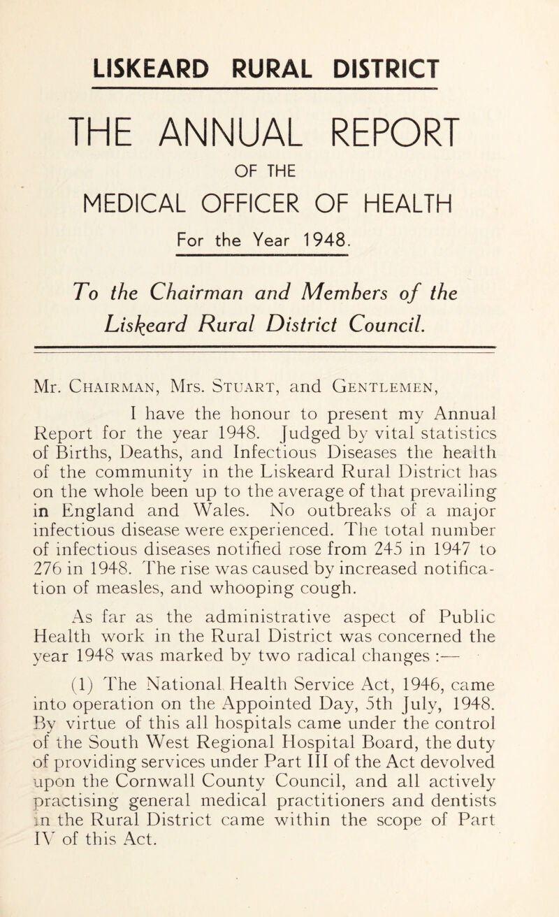 THE ANNUAL REPORT OF THE MEDICAL OFFICER OF HEALTH For the Year 1948. To the Chairman and Members of the Liskeard Rural District Council. Mr. Chairman, Mrs. Stuart, and Gentlemen, I have the honour to present my Annual Report for the year 1948. Judged by vital statistics of Births, Deaths, and Infectious Diseases the health of the community in the Liskeard Rural District has on the whole been up to the average of that prevailing in England and Wales. No outbreaks of a major infectious disease were experienced. The total number of infectious diseases notified rose from 245 in 1947 to 276 in 1948. The rise was caused by increased notifica¬ tion of measles, and whooping cough. As far as the administrative aspect of Public Health work in the Rural District was concerned the year 1948 was marked by two radical changes :— (1) The National Health Service Act, 1946, came into operation on the Appointed Day, 5th July, 1948. By virtue of this all hospitals came under the control of the South West Regional Hospital Board, the duty of providing services under Part III of the Act devolved upon the Cornwall County Council, and all actively practising general medical practitioners and dentists in the Rural District came within the scope of Part IV of this Act.