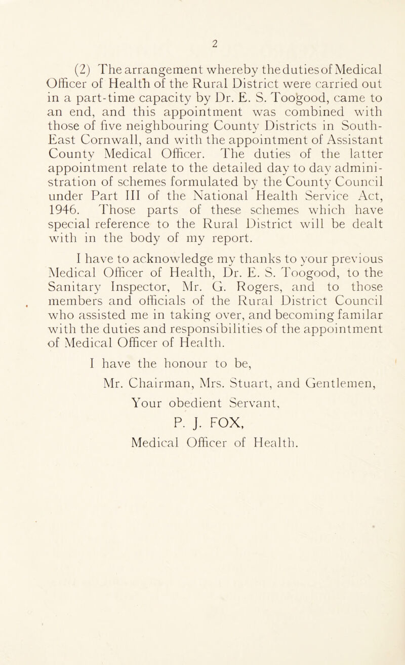 (2) The arrangement whereby the duties of Medical Officer of Health of the Rural District were carried out in a part-time capacity by Dr. E. S. Toogood, came to an end, and this appointment was combined with those of five neighbouring County Districts in South- East Cornwall, and with the appointment of Assistant County Medical Officer. The duties of the latter appointment relate to the detailed day to day admini¬ stration of schemes formulated by the County Council under Part III of the National Health Service Act, 1946. Those parts of these schemes which have special reference to the Rural District will be dealt with in the body of my report. I have to acknowledge my thanks to your previous Medical Officer of Health, Dr. E. S. Toogood, to the Sanitary Inspector, Mr. G. Rogers, and to those members and officials of the Rural District Council who assisted me in taking over, and becoming familar with the duties and responsibilities of the appointment of Medical Officer of Health. I have the honour to be, Mr. Chairman, Mrs. Stuart, and Gentlemen, Your obedient Servant, P. J. FOX, Medical Officer of Health.