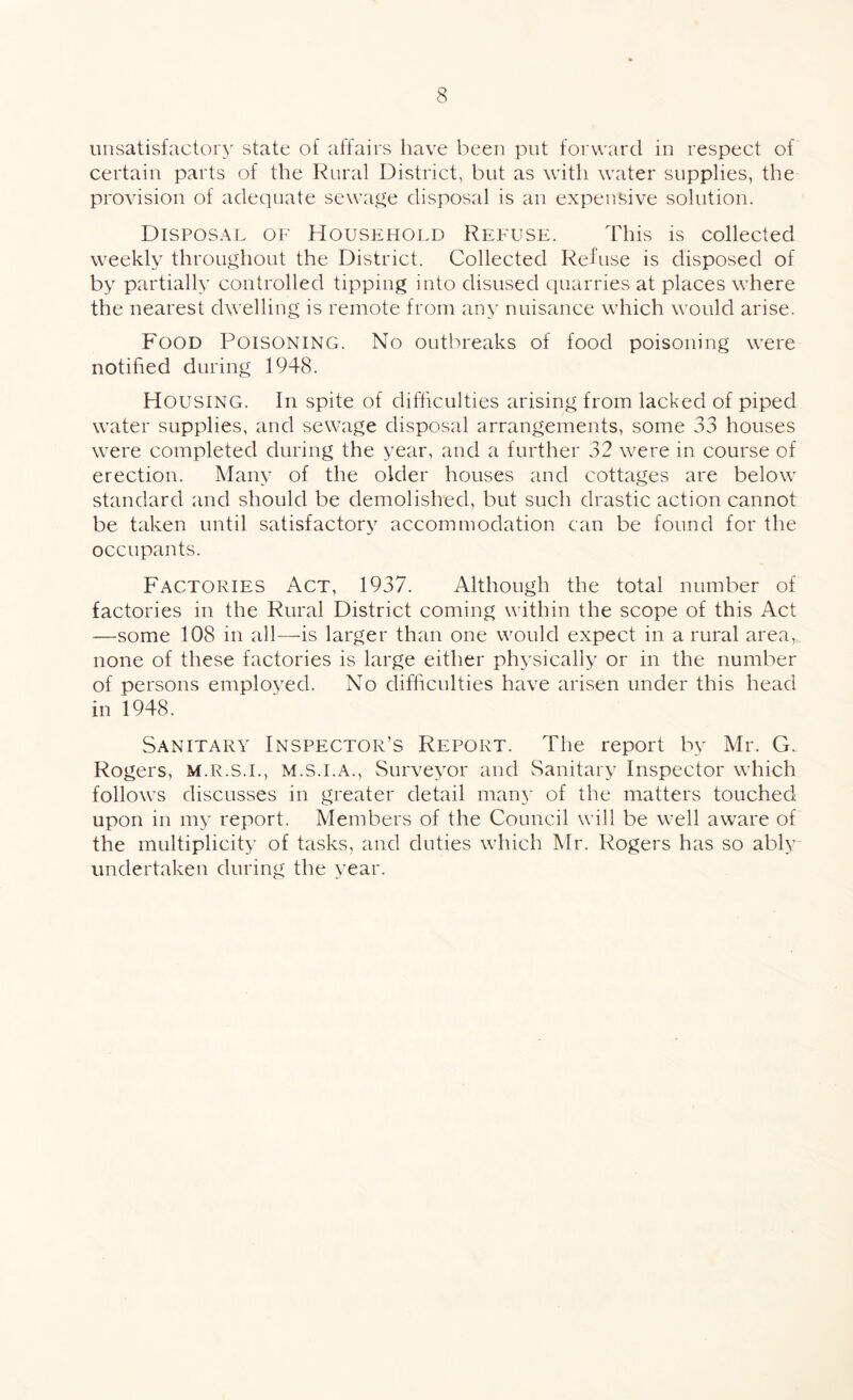unsatisfactory state of affairs have been put forward in respect of certain parts of the Rural District, but as with water supplies, the provision of adequate sewage disposal is an expensive solution. Disposal of Household Refuse. This is collected weekly throughout the District. Collected Refuse is disposed of by partially controlled tipping into disused quarries at places where the nearest dwelling is remote from any nuisance which would arise. Food Poisoning. No outbreaks of food poisoning were notified during 1948. Housing. In spite of difficulties arising from lacked of piped water supplies, and sewage disposal arrangements, some 33 houses were completed during the year, and a further 32 were in course of erection. Many of the older houses and cottages are below standard and should be demolished, but such drastic action cannot be taken until satisfactory accommodation can be found for the occupants. Factories Act, 1937. Although the total number of factories in the Rural District coming within the scope of this Act —some 108 in all—is larger than one would expect in a rural area, none of these factories is large either physically or in the number of persons employed. No difficulties have arisen under this head in 1948. Sanitary Inspector’s Report. The report by Mr. G. Rogers, m.r.s.i., m.s.i.a., Surveyor and Sanitary Inspector which follows discusses in greater detail many of the matters touched upon in my report. Members of the Council will be well aware of the multiplicity of tasks, and duties which Mr. Rogers has so ably undertaken during the year.