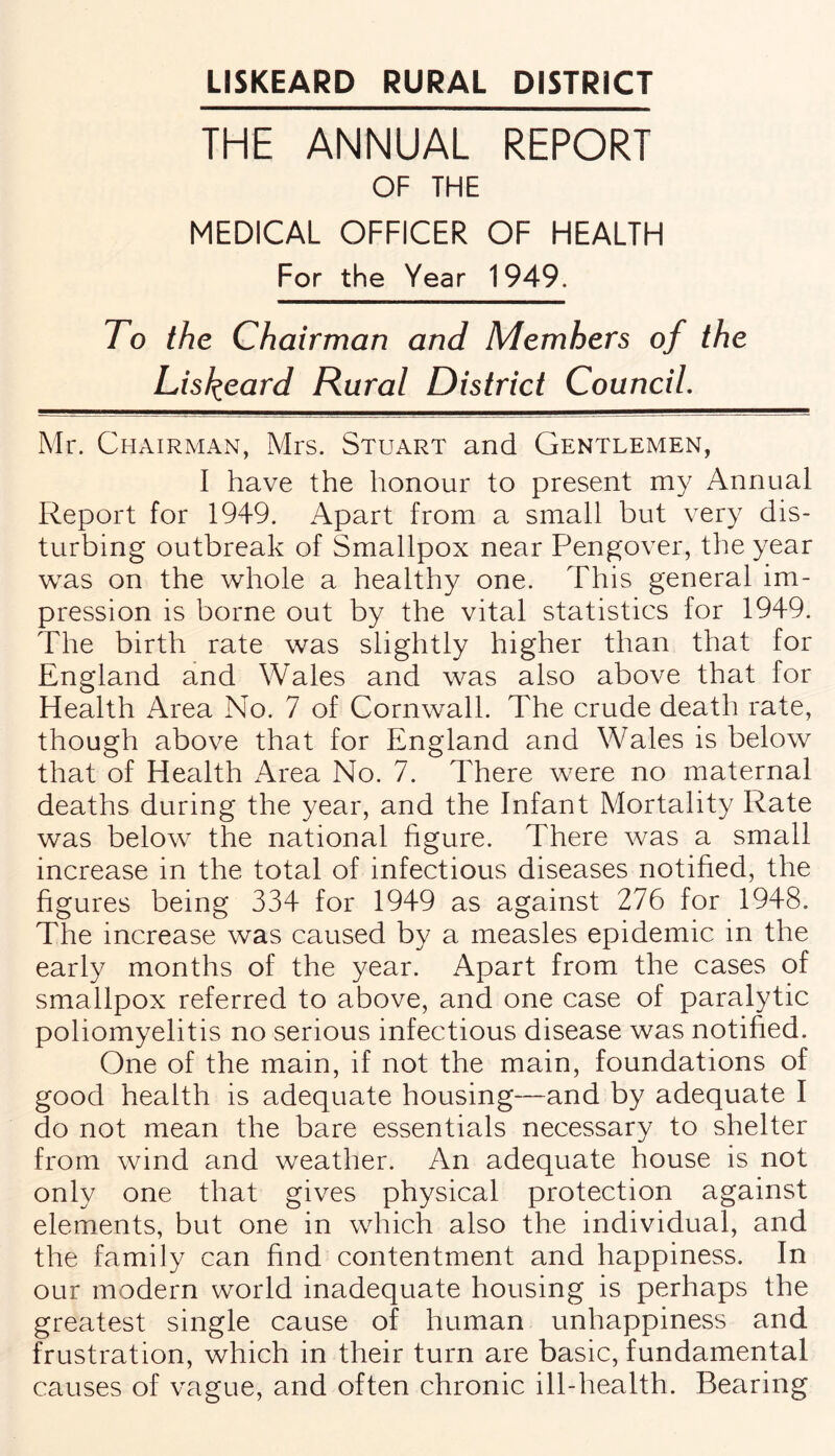 THE ANNUAL REPORT OF THE MEDICAL OFFICER OF HEALTH For the Year 1949. To the Chairman and Members of the Lisfyeard Rural District Council. Mr. Chairman, Mrs. Stuart and Gentlemen, I have the honour to present my Annual Report for 1949. Apart from a small but very dis¬ turbing outbreak of Smallpox near Pengover, the year was on the whole a healthy one. This general im¬ pression is borne out by the vital statistics for 1949. The birth rate was slightly higher than that for England and Wales and was also above that for Health Area No. 7 of Cornwall. The crude death rate, though above that for England and Wales is below that of Health Area No. 7. There w7ere no maternal deaths during the year, and the Infant Mortality Rate was below the national figure. There was a small increase in the total of infectious diseases notified, the figures being 334 for 1949 as against 276 for 1948. The increase was caused by a measles epidemic in the early months of the year. Apart from the cases of smallpox referred to above, and one case of paralytic poliomyelitis no serious infectious disease was notified. One of the main, if not the main, foundations of good health is adequate housing—and by adequate I do not mean the bare essentials necessary to shelter from wind and weather. An adequate house is not only one that gives physical protection against elements, but one in which also the individual, and the family can find contentment and happiness. In our modern world inadequate housing is perhaps the greatest single cause of human unhappiness and frustration, which in their turn are basic, fundamental causes of vague, and often chronic ill-health. Bearing