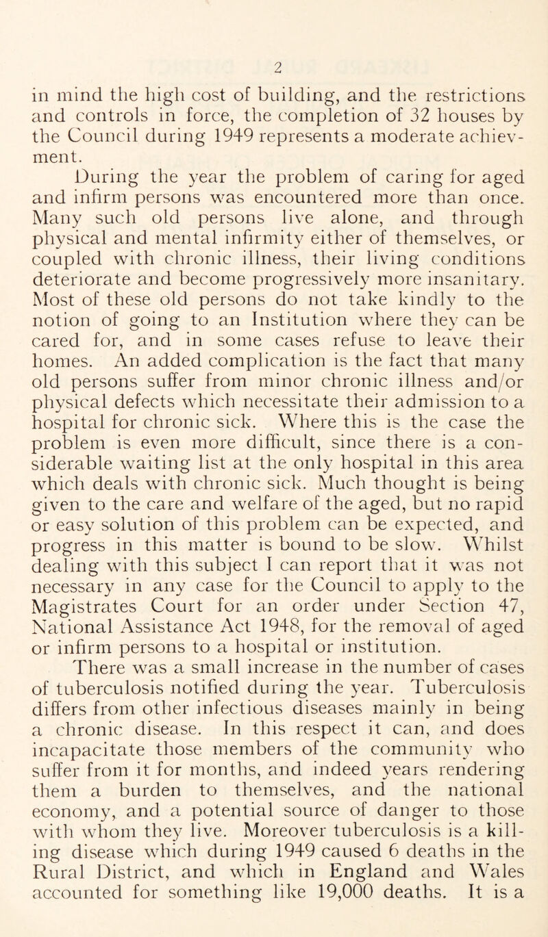 in mind the high cost of building, and the restrictions and controls in force, the completion of 32 houses by the Council during 1949 represents a moderate achiev- ment. During the year the problem of caring lor aged and infirm persons was encountered more than once. Many such old persons live alone, and through physical and mental infirmity either of themselves, or coupled with chronic illness, their living conditions deteriorate and become progressively more insanitary. Most of these old persons do not take kindly to the notion of going to an Institution where they can be cared for, and in some cases refuse to leave their homes. An added complication is the fact that many old persons suffer from minor chronic illness and/or physical defects which necessitate their admission to a hospital for chronic sick. Where this is the case the problem is even more difficult, since there is a con¬ siderable waiting list at the only hospital in this area which deals with chronic sick. Much thought is being given to the care and welfare of the aged, but no rapid or easy solution of this problem can be expected, and progress in this matter is bound to be slow. Whilst dealing with this subject I can report that it was not necessary in any case for the Council to apply to the Magistrates Court for an order under Section 47, National Assistance Act 1948, for the removal of aged or infirm persons to a hospital or institution. There was a small increase in the number of cases of tuberculosis notified during the year. Tuberculosis differs from other infectious diseases mainly in being a chronic disease. In this respect it can, and does incapacitate those members of the community who suffer from it for months, and indeed years rendering them a burden to themselves, and the national economy, and a potential source of danger to those with whom they live. Moreover tuberculosis is a kill¬ ing disease which during 1949 caused 6 deaths in the Rural District, and which in England and Wales accounted for something like 19,000 deaths. It is a