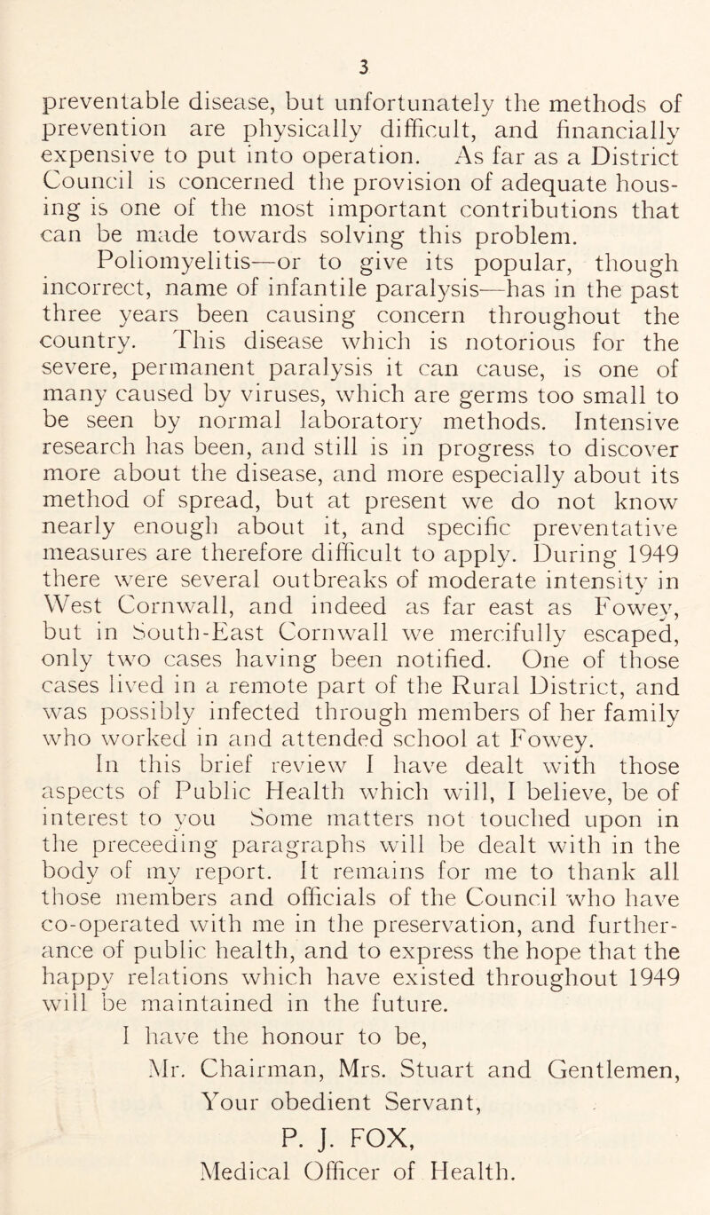 preventable disease, but unfortunately the methods of prevention are physically difficult, and financially expensive to put into operation. As far as a District Council is concerned the provision of adequate hous¬ ing is one of the most important contributions that can be made towards solving this problem. Poliomyelitis—or to give its popular, though incorrect, name of infantile paralysis—has in the past three years been causing concern throughout the country. This disease which is notorious for the severe, permanent paralysis it can cause, is one of many caused by viruses, which are germs too small to be seen by normal laboratory methods. Intensive research has been, and still is in progress to discover more about the disease, and more especially about its method of spread, but at present we do not know nearly enough about it, and specific preventative measures are therefore difficult to apply. During 1949 there were several outbreaks of moderate intensity in West Cornwall, and indeed as far east as Fowev, but in South-East Cornwall we mercifully escaped, only two cases having been notified. One of those cases lived in a remote part of the Rural District, and was possibly infected through members of her family who worked in and attended school at Fowey. In this brief review I have dealt with those aspects of Public Health which will, I believe, be of interest to you Some matters not touched upon in the preceeding paragraphs will be dealt with in the body of my report. It remains for me to thank all those members and officials of the Council who have co-operated with me in the preservation, and further¬ ance of public health, and to express the hope that the happy relations which have existed throughout 1949 will be maintained in the future. I have the honour to be, Mr. Chairman, Mrs. Stuart and Gentlemen, Your obedient Servant, P. J. FOX, Medical Officer of Health.