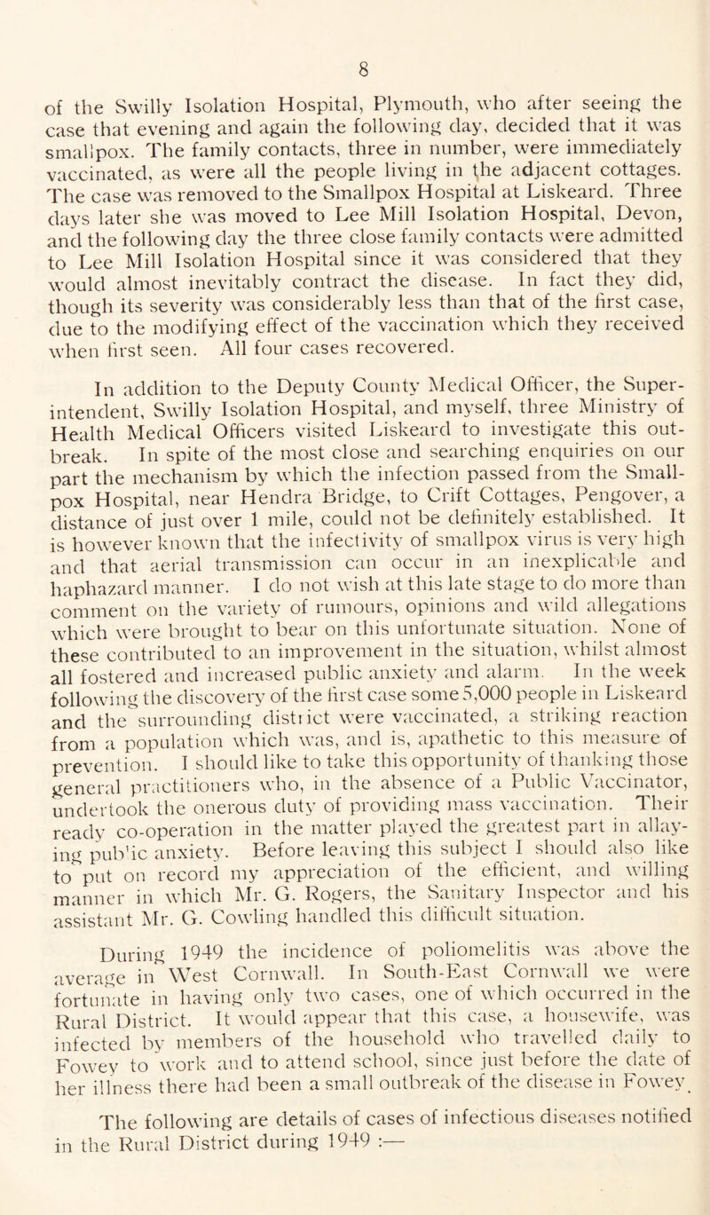 of the Swilly Isolation Hospital, Plymouth, who after seeing the case that evening and again the following day, decided that it was smallpox. The family contacts, three in number, were immediately vaccinated, as were all the people living in the adjacent cottages. The case was removed to the Smallpox Hospital at Liskeard. Three days later she was moved to Lee Mill Isolation Hospital, Devon, and the following day the three close family contacts were admitted to Lee Mill Isolation Hospital since it was considered that they would almost inevitably contract the disease. In fact they did, though its severity was considerably less than that of the first case, due to the modifying effect of the vaccination which they received when first seen. All four cases recovered. In addition to the Deputy County Medical Officer, the Super¬ intendent, Swilly Isolation Hospital, and myself, three Ministry of Health Medical Officers visited Liskeard to investigate this out¬ break. In spite of the most close and searching enquiries on our part the mechanism by which the infection passed from the Small¬ pox Hospital, near Hendra Bridge, to Crift Cottages, Pengover, a distance of just over 1 mile, could not be definitely established. It is however known that the infectivity of smallpox virus is very high and that aerial transmission can occur in an inexplicable and haphazard manner. I do not wish at this late stage to do more than comment on the variety of rumours, opinions and wild allegations which were brought to bear on this unfortunate situation. None of these contributed to an improvement in the situation, whilst almost all fostered and increased public anxiety and alarm. In the week following the discovery of the first case some 5,000 people in Liskeard and the surrounding district were vaccinated, a striking reaction from a population which was, and is, apathetic to this measure of prevention. I should like to take this opportunity of thanking those general practitioners who, in the absence of a Public Vaccinator, undertook the onerous duty of providing mass vaccination. Their ready co-operation in the matter played the greatest part in allay¬ ing pub’ic anxiety. Before leaving this subject I should also like to put on record my appreciation of the efficient, and willing manner in which Mr. G. Rogers, the Sanitary Inspector and his assistant Mr. G. Cowling handled this difficult situation. During 1949 the incidence of poliomelitis was above the average in West Cornwall. In South-East Cornwall we were fortunate in having only two cases, one of which occurred in the Rural District. It would appear that this case, a housewife, was infected by members of the household who travelled daily to Fowey to work and to attend school, since just before the date of her illness there had been a small outbreak of the disease in Fowey. The following are details of cases of infectious diseases notified in the Rural District during 1949 :—