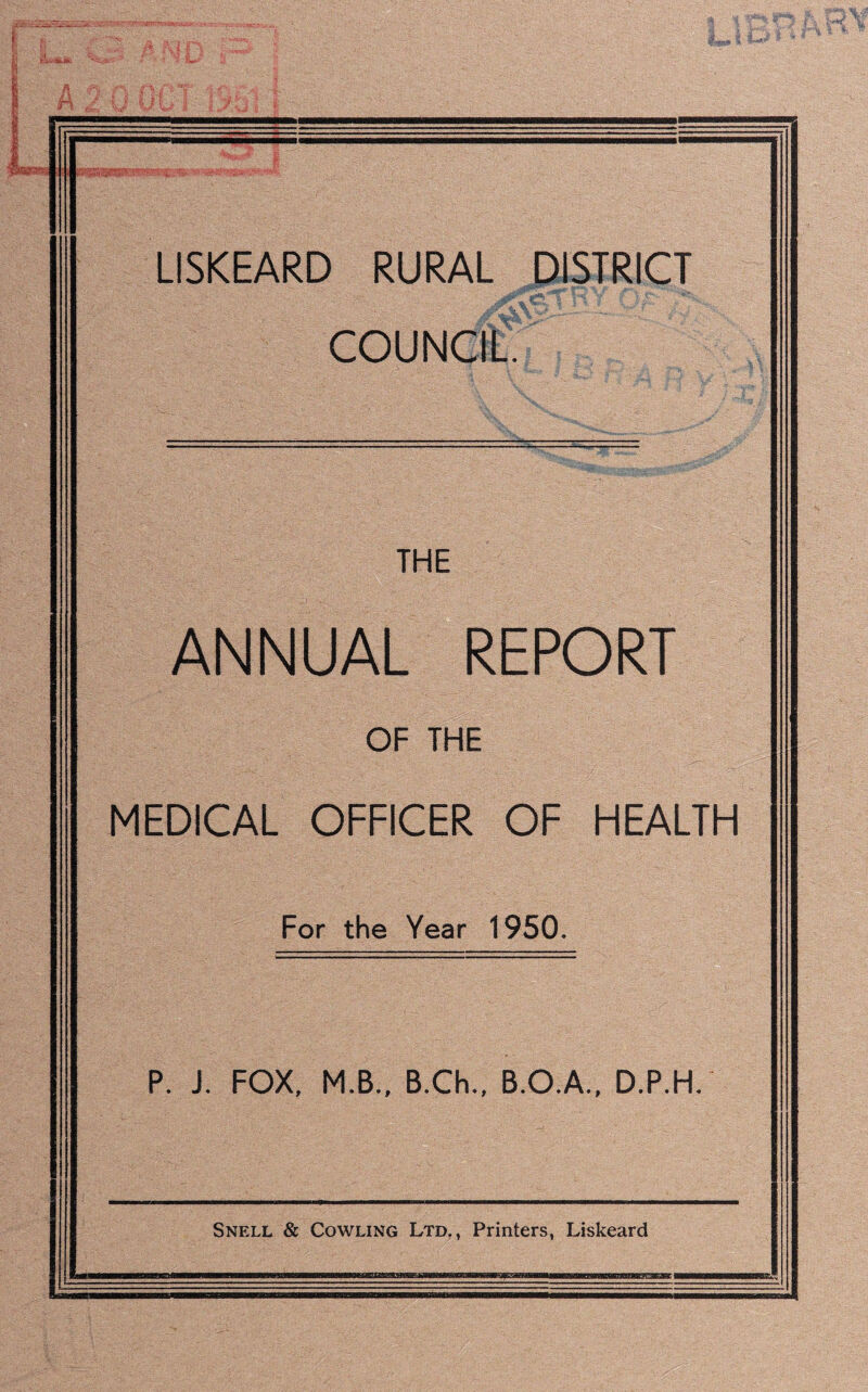 LISKEARD RURAL DISTRICT COUNCIL. THE ANNUAL REPORT OF THE MEDICAL OFFICER OF HEALTH For the Year 1950. P. J. FOX, M.B., B.Ch., B.O.A., D.P.H. Snell & Cowling Ltd., Printers, Liskeard