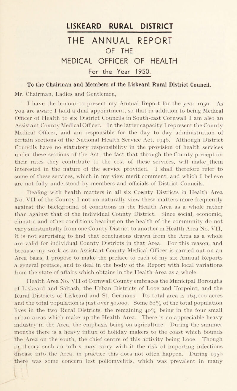 THE ANNUAL REPORT OF THE MEDICAL OFFICER OF HEALTH For the Year 1950. To the Chairman and Members of the Liskeard Rural District Council. Mr. Chairman, Cadies and Gentlemen, 1 have the honour to present my Annual Report for the year 1950. As you are aware I hold a dual appointment, so that in addition to being Medical Officer of Health to six District Councils in South-east Cornwall I am also an Assistant County Medical Officer. In the latter capacity I represent the County Medical Officer, and am responsible for the day to day administration of certain sections of the National Health Service Act, 1946. Although District Councils ha\'e no statutory responsibility in the provision of health services under these sections of the Act, the fact that through the County precept on their rates they contribute to the cost of these services, will make them interested in the nature of the service provided. I shall therefore refer to some of these services, which in my view merit comment, and which I believe are not fully understood by members and officials of District Councils. Dealing with health matters in all six County Districts in Health Area No. VII of the County I not un-naturally view these matters more frequently against the background of conditions in the Health Area as a whole rather than against that of the individual County District. Since social, economic, climatic and other conditions bearing on the health of the community do not vary substantially from one County District to another in Health Area No. VII, it is not surprising to find that conclusions drawn from the Area as a whole are valid for individual County Districts in that Area. For this reason, and because my work as an Assistant County Medical Officer is carried out on an Area basis, I propose to make the preface to each of m}^ six Annual Reports a general preface, and to deal in the body of the Report with local variations from the state of affairs which obtains in the Health Area as a whole. Health Area No. VII of Cornwall County embraces the Municipal Boroughs of Liskeard and Saltash, the Urban Districts of Looe and Torpoint, and the Rural Districts of Liskeard and St. Germans. Its total area is 164,000 acres and the total population is just over 50,000. Some 60% of the total population lives in the two Rural Districts, the remaining 40% being in the four small urban areas which make up the Health Area. There is no appreciable heavy industry in the Area, the emphasis being on agriculture. During the summer months there is a heavy influx of holiday makers to the coast which bounds the Area on the south, the chief centre of this activity being Looe. Though in theory such an influx may carry with it the risk of importing infectious disease into the Area, in practice this does not often happen. During 1950 there was some concern lest poliomyelitis, which was prevalent in many