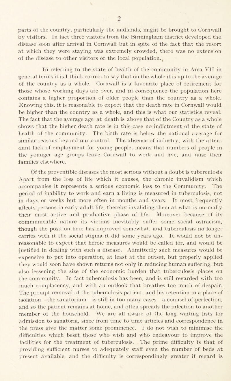 parts of the country, particularly the midlands, might be brought to Cornwall by visitors. In fact three visitors from the Birmingham district developed the disease soon after arrival in Cornwall but in spite of the fact that the resort at which they were staying was extremely crowded, there was no extension of the disease to other visitors or the local population., In referring to the state of health of the community in Area VII in general terms it is I think correct to say that on the whole it is up to the average of the country as a whole. Cornwall is a favourite place of retirement for those whose working days are over, and in consequence the population here contains a higher proportion of older people than the country as a whole. Knowing this, it is reasonable to expect that the death rate in Cornwall would be higher than the country as a whole, and this is what our statistics reveal. The fact that the average age at death is above that of the Country as a whole shows that the higher death rate is in this case no indictment of the state of health of the community. The birth rate is below the national average for similar reasons beyond our control. The absence of industry, with the atten¬ dant lack of employment for young people, means that numbers of people in the younger age groups leave Cornwall to work and live, and raise their families elsewhere. Of the preventible diseases the most serious without a doubt is tuberculosis Apart from the loss of life which it causes, the chronic invalidism which accompanies it represents a serious economic loss to the Community. The period of inability to work and earn a living is measured in tuberculosis, not in days or weeks but more often in months and years. It most frequently affects persons in early adult life, thereby invaliding them at what is normally their most active and productive phase of life. Moreover because of its communicable nature its victims inevitably suffer some social ostracism, though the position here has improved somewhat, and tuberculosis no longer carries with it the social stigma it did some years ago. It would not be un¬ reasonable to expect that heroic measures would be called for, and would be justified in dealing with such a disease. Admittedly such measures would be expensive to put into operation, at least at the outset, but properly applied they would soon have shown returns not only in reducing human suffering, but also lessening the size of the economic burden that tuberculosis places on the community. In fact tuberculosis has been, and is still regarded with too much complacency, and with an outlook that breathes too much of despair. The prompt removal of the tuberculosis patient, and his retention in a place of isolation—the sanatorium—is still in too many cases—a counsel of perfection, and so the patient remains at home, and often spreads the infection to another member of the household. We are all aware of the long waiting lists for admission to sanatoria, since from time to time articles and correspondence in the press give the matter some prominence. I do not wish to minimise the difficulties which beset those who wish and who endeavour to improve the facilities for the treatment of tuberculosis. The prime difficulty is that of providing sufficient nurses to adequately staff even the number of beds at present available, and the difficulty is correspondingly greater if regard is