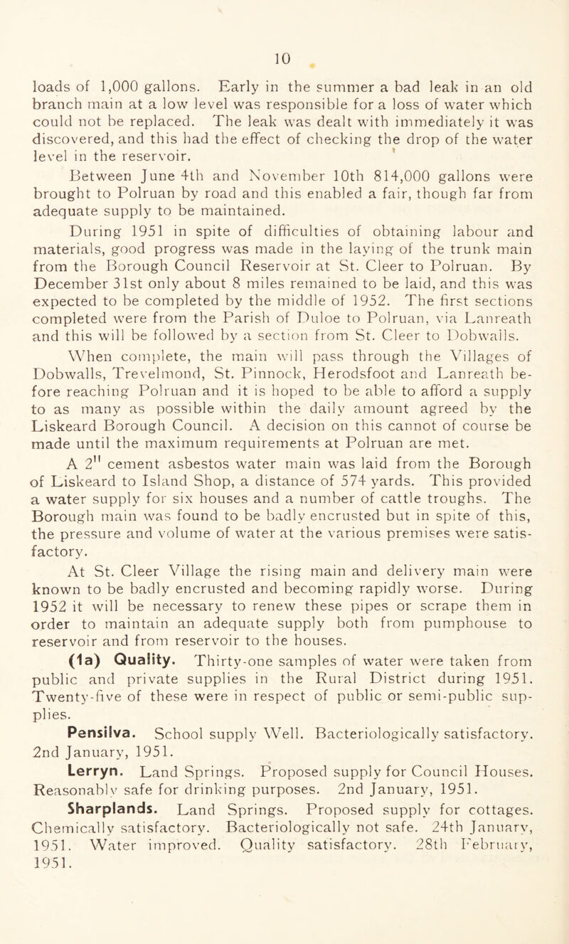 loads of 1,000 gallons. Early in the summer a bad leak in an old branch main at a low level was responsible for a loss of water which could not be replaced. The leak was dealt with immediately it was discovered, and this had the effect of checking the drop of the water level in the reservoir. Between June 4th and November 10th 814,000 gallons were brought to Polruan by road and this enabled a fair, though far from adequate supply to be maintained. During 1951 in spite of difficulties of obtaining labour and materials, good progress was made in the laying of the trunk main from the Borough Council Reservoir at St. Cleer to Polruan. By December 31st only about 8 miles remained to be laid, and this was expected to be completed by the middle of 1952. The first sections completed were from the Parish of Duloe to Polruan, via Lanreath and this will be followed by a section from St. Cleer to Dobwalls. When complete, the main will pass through the Villages of Dobwalls, Trevelmond, St. Pinnock, Herodsfoot and Lanreath be¬ fore reaching Polruan and it is hoped to be able to afford a supply to as many as possible within the daily amount agreed by the Liskeard Borough Council. A decision on this cannot of course be made until the maximum requirements at Polruan are met. A 2 cement asbestos water main was laid from the Borough of Liskeard to Island Shop, a distance of 574 yards. This provided a water supply for six houses and a number of cattle troughs. The Borough main was found to be badly encrusted but in spite of this, the pressure and volume of water at the various premises were satis¬ factory. At St. Cleer Village the rising main and delivery main were known to be badly encrusted and becoming rapidly worse. During 1952 it will be necessary to renew these pipes or scrape them in order to maintain an adequate supply both from pumphouse to reservoir and from reservoir to the houses. (la) Quality. Thirty-one samples of water were taken from public and private supplies in the Rural District during 1951. Twenty-five of these were in respect of public or semi-public sup¬ plies. Pensilva. School supply Well. Bacteriologically satisfactory. 2nd January, 1951. Lerryn. Land Springs. Proposed supply for Council Houses. Reasonablv safe for drinking purposes. 2nd January, 1951. Sharplands. Land Springs. Proposed supply for cottages. Chemically satisfactory. Bacteriologically not safe. 24th January, 1951. Water improved. Quality satisfactory. 28th February, 1951.