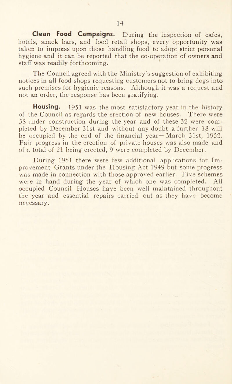 Ciean Food Campaigns. During the inspection of cafes, hotels, snack bars, and food retail shops, every opportunity was taken to impress upon those handling food to adopt strict personal hygiene and it can be reported that the co-operation of owners and staff was readily forthcoming. The Council agreed with the Ministry’s suggestion of exhibiting notices in all food shops requesting customers not to bring dogs into such premises for hygienic reasons. Although it was a request and not an order, the response has been gratifying. Housing. 1951 was the most satisfactory year in the history of the Council as regards the erection of new houses. There were 5S under construction during the year and of these 32 were com¬ pleted by December 31st and without any doubt a further 18 will be occupied by the end of the financial year—March 31st, 1952. Fair progress in the erection of private houses was also made and of a total of 21 being erected, 9 were completed by December. During 1951 there were few additional applications for Im¬ provement Grants under the Housing Act 1949 but some progress was made in connection with those approved earlier. Five schemes were in hand during the year of which one was completed. All occupied Council Houses have been well maintained throughout the year and essential repairs carried out as they have become necessary.