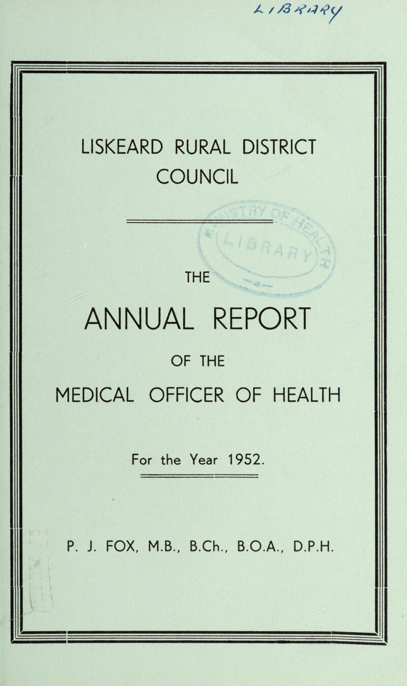 ?y LISKEARD RURAL DISTRICT COUNCIL THE ANNUAL REPORT OF THE MEDICAL OFFICER OF HEALTH For the Year 1952. P. J. FOX, M.B., B.Ch., B.O.A., D.P.H.