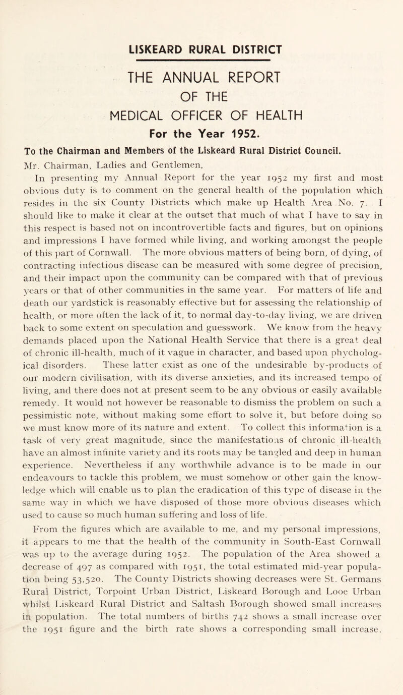 LISKEARD RURAL DISTRICT THE ANNUAL REPORT OF THE MEDICAL OFFICER OF HEALTH For the Year 1952. To the Chairman and Members of the Liskeard Rural District Council. Mr. Chairman, Ladies and Gentlemen, In presenting my Annual Report for the year 1952 my first and most obvious duty is to comment on the general health of the population which resides in the six County Districts which make up Health Area No. 7. I should like to make it clear at the outset that much of what I have to say in this respect is based not on incontrovertible facts and figures, but on opinions and impressions I have formed while living, and working amongst the people of this part of Cornwall. The more obvious matters of being born, of dying, of contracting infectious disease can be measured with some degree of precision, and their impact upon the community can be compared with that of previous years or that of other communities in the same year. For matters of life and death our yardstick is reasonably effective but for assessing the relationship of health, or more often the lack of it, to normal day-to-day living, we are driven back to some extent on speculation and guesswork. We know from the heavy demands placed upon the National Health Service that there is a great deal of chronic ill-health, much of it vague in character, and based upon phycholog- ical disorders. These latter exist as one of the undesirable by-products of our modern civilisation, with its diverse anxieties, and its increased tempo of living, and there does not at present seem to be any obvious or easily available remedy. It would not however be reasonable to dismiss the problem on such a pessimistic note, without making some effort to solve it, but before doing so we must, know more of its nature and extent. To collect this information is a task of very great magnitude, since the manifestations of chronic ill-health have an almost infinite variety and its roots may be tangled and deep in human experience. Nevertheless if any worthwhile advance is to be made in our endeavours to tackle this problem, we must somehow or other gain the know¬ ledge which will enable us to plan the eradication of this type of disease in the same way in which we have disposed of those more obvious diseases which used to cause so much human suffering and loss of life. From the figures which are available to me, and my personal impressions, it appears to me that the health of the community in South-East Cornwall was up to the average during 1952. The population of the Area showed a decrease of 497 as compared with 1951, the total estimated mid-year popula¬ tion being 53,520. The County Districts showing decreases were St. Germans Rural District, Torpoint Urban District, Liskeard Borough and Looe Urban whilst Liskeard Rural District and Saltash Borough showed small increases in population. The total numbers of births 742 shows a small increase over the 1951 figure and the birth rate shows a corresponding small increase.