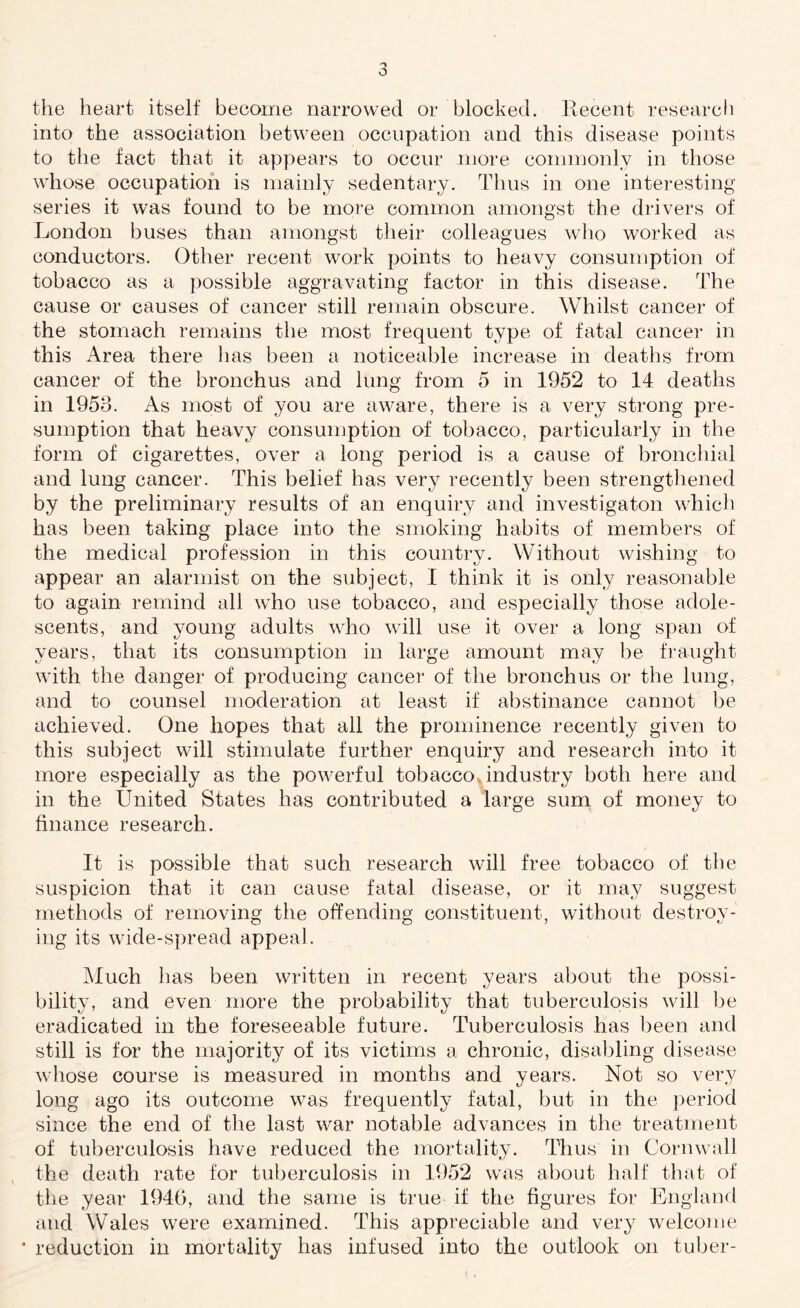 the heart itself become narrowed or blocked. Recent research into the association between occupation and this disease points to the fact that it appears to occur more commonly in those whose occupation is mainly sedentary. Thus in one interesting- series it was found to be more common amongst the drivers of London buses than amongst their colleagues who worked as conductors. Other recent work points to heavy consumption of tobacco as a possible aggravating factor in this disease. The cause or causes of cancer still remain obscure. Whilst cancer of the stomach remains the most frequent type of fatal cancer in this Area there lias been a noticeable increase in deaths from cancer of the bronchus and lung from 5 in 1952 to 14 deaths in 1953. As most of you are aware, there is a very strong pre¬ sumption that heavy consumption of tobacco, particularly in the form of cigarettes, over a long period is a cause of bronchial and lung cancer. This belief has very recently been strengthened by the preliminary results of an enquiry and investigaton which has been taking place into the smoking habits of members of the medical profession in this country. Without wishing to appear an alarmist on the subject, I think it is only reasonable to again remind all who use tobacco, and especially those adole¬ scents, and young adults who will use it over a long span of years, that its consumption in large amount may be fraught with the danger of producing cancer of the bronchus or the lung, and to counsel moderation at least if abstinance cannot be achieved. One hopes that all the prominence recently given to this subject will stimulate further enquiry and research into it more especially as the powerful tobacco, industry both here and in the United States has contributed a large sum of money to finance research. It is possible that such research will free tobacco of the suspicion that it can cause fatal disease, or it may suggest methods of removing the offending constituent, without destroy¬ ing its wide-spread appeal. Much has been written in recent years about the possi¬ bility, and even more the probability that tuberculosis will be eradicated in the foreseeable future. Tuberculosis has been and still is for the majority of its victims a chronic, disabling disease whose course is measured in months and years. Not so very long ago its outcome was frequently fatal, but in the period since the end of the last war notable advances in the treatment of tuberculosis have reduced the mortality. Thus in Cornwall the death rate for tuberculosis in 1952 was about half that of the year 1940, and the same is true if the figures for England and Wales were examined. This appreciable and very welcome reduction in mortality has infused into the outlook on tuber-