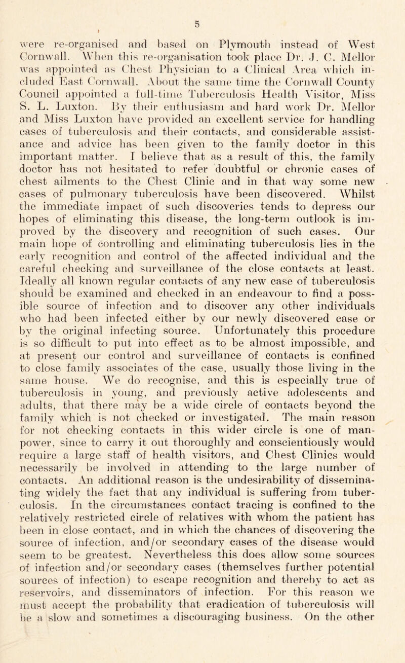 were re-organised and based on Plymouth instead of West Cornwall. When this re-organisation took place Dr. J. C. Mellor was appointed as Chest Physician to a Clinical Area which in¬ cluded East Cornwall. About the same time the Cornwall County Council appointed a full-time Tuberculosis Health Visitor, Miss S. L. Lux ton. 13v their enthusiasm and hard work Dr. Mellor and Miss Luxton have provided an excellent service for handling cases of tuberculosis and their contacts, and considerable assist¬ ance and advice has been given to the familv doctor in this important matter. I believe that as a result of this, the family doctor has not hesitated to refer doubtful or chronic cases of chest ailments to the Chest Clinic and in that way some new cases of pulmonary tuberculosis have been discovered. Whilst the immediate impact of such discoveries tends to depress our hopes of eliminating this disease, the long-term outlook is im¬ proved by the discovery and recognition of such cases. Our main hope of controlling and eliminating tuberculosis lies in the early recognition and control of the affected individual and the careful checking and surveillance of the close contacts at least. Ideally all known regular contacts of any new case of tuberculosis should be examined and checked in an endeavour to find a poss¬ ible source of infection and to discover any other individuals who had been infected either bv our newly discovered case or by the original infecting source. Unfortunately this procedure is so difficult to put into effect as to be almost impossible, and at present our control and surveillance of contacts is confined to close family associates of the case, usually those living in the same house. We do recognise, and this is especially true of tuberculosis in young, and previously active adolescents and adults, that there may be a wide circle of contacts beyond the family which is not checked or investigated. The main reason for not checking contacts in this wider circle is one of man¬ power, since to carry it out thoroughly and conscientiously would require a large staff of health visitors, and Chest Clinics would necessarily be involved in attending to the large number of contacts. An additional reason is the undesirability of dissemina¬ ting widely the fact that any individual is suffering from tuber¬ culosis. In the circumstances contact tracing is confined to the relatively restricted circle of relatives with whom the patient has been in close contact, and in which the chances of discovering the source of infection, and/or secondary cases of the disease would seem to be greatest. Nevertheless this does allow some sources of infection and/or secondary cases (themselves further potential sources of infection) to escape recognition and thereby to act as reservoirs, and disseminators of infection. For this reason we must accept the probability that eradication of tuberculosis will be a slow and sometimes a discouraging business. On the other