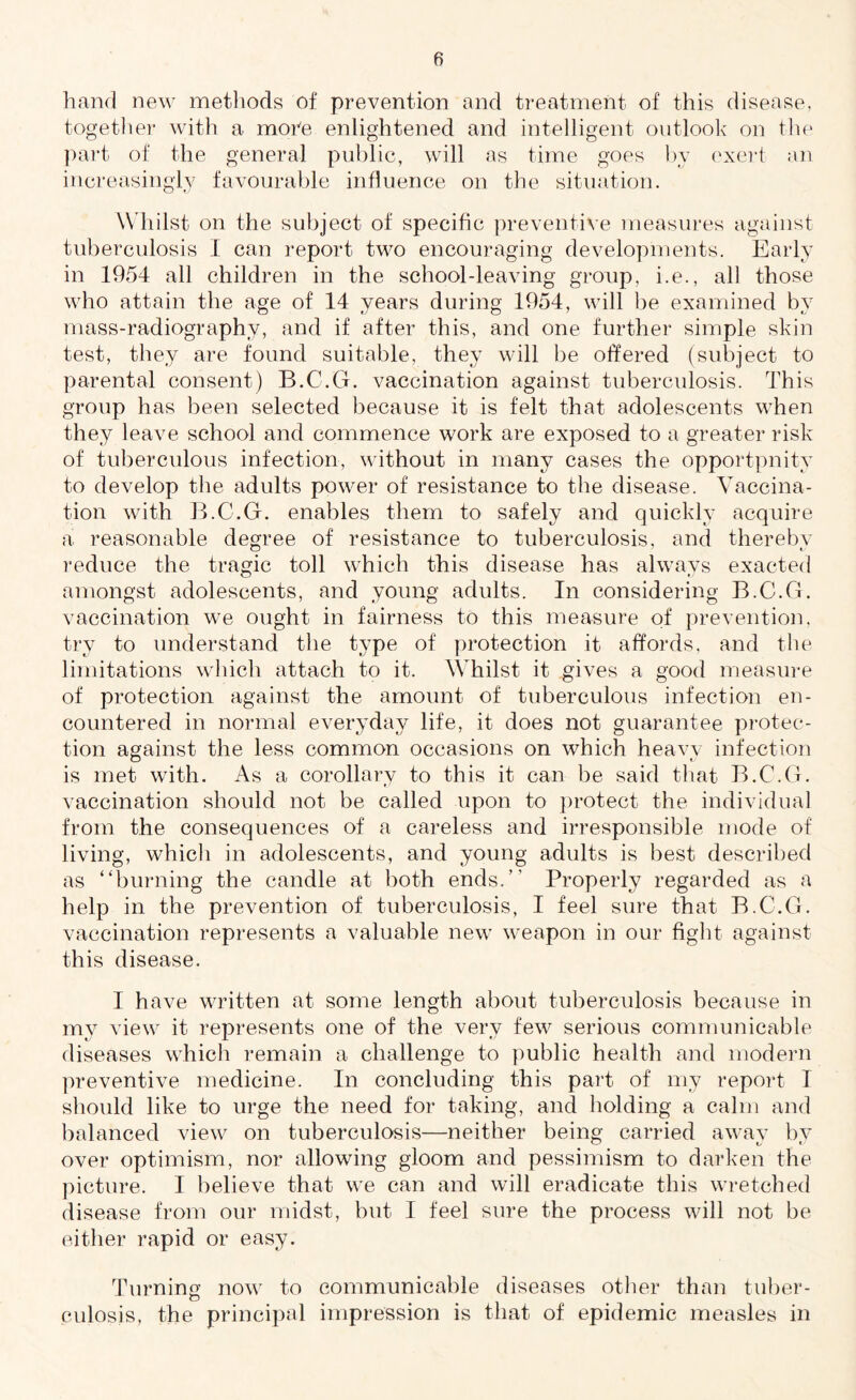 hand new methods of prevention and treatment of this disease, together with a more enlightened and intelligent outlook on the part of the general public, will as time goes by exert an increasingly favourable influence on the situation. Whilst on the subject of specific preventive measures against tuberculosis I can report two encouraging developments. Early in 1954 all children in the school-leaving group, i.e., all those who attain the age of 14 years during 1954, will be examined by mass-radiography, and if after this, and one further simple skin test, they are found suitable, they will be offered (subject to parental consent) B.C.G. vaccination against tuberculosis. This group has been selected because it is felt that adolescents when they leave school and commence work are exposed to a greater risk of tuberculous infection, without in many cases the opportpnity to develop the adults power of resistance to the disease. Vaccina¬ tion with B.C.G. enables them to safely and quickly acquire a reasonable degree of resistance to tuberculosis, and thereby reduce the tragic toll which this disease has always exacted amongst adolescents, and young adults. In considering B.C.G. vaccination we ought in fairness to this measure of prevention, try to understand the type of protection it affords, and the limitations which attach to it. Whilst it gives a good measure of protection against the amount of tuberculous infection en¬ countered in normal everyday life, it does not guarantee protec¬ tion against the less common occasions on which heavy infection is met with. As a corollary to this it can be said that B.C.G. vaccination should not be called upon to protect the individual from the consequences of a careless and irresponsible mode of living, which in adolescents, and young adults is best described as “burning the candle at both ends.” Properly regarded as a help in the prevention of tuberculosis, I feel sure that B.C.G. vaccination represents a valuable new weapon in our fight against this disease. I have written at some length about tuberculosis because in my view it represents one of the very few serious communicable diseases which remain a challenge to public health and modern preventive medicine. In concluding this part of my report I should like to urge the need for taking, and holding a calm and balanced view on tuberculosis—neither being carried awav by over optimism, nor allowing gloom and pessimism to darken the picture. I believe that we can and will eradicate this wretched disease from our midst, but I feel sure the process will not be either rapid or easy. Turning now to communicable diseases other than tuber¬ culosis, the principal impression is that of epidemic measles in