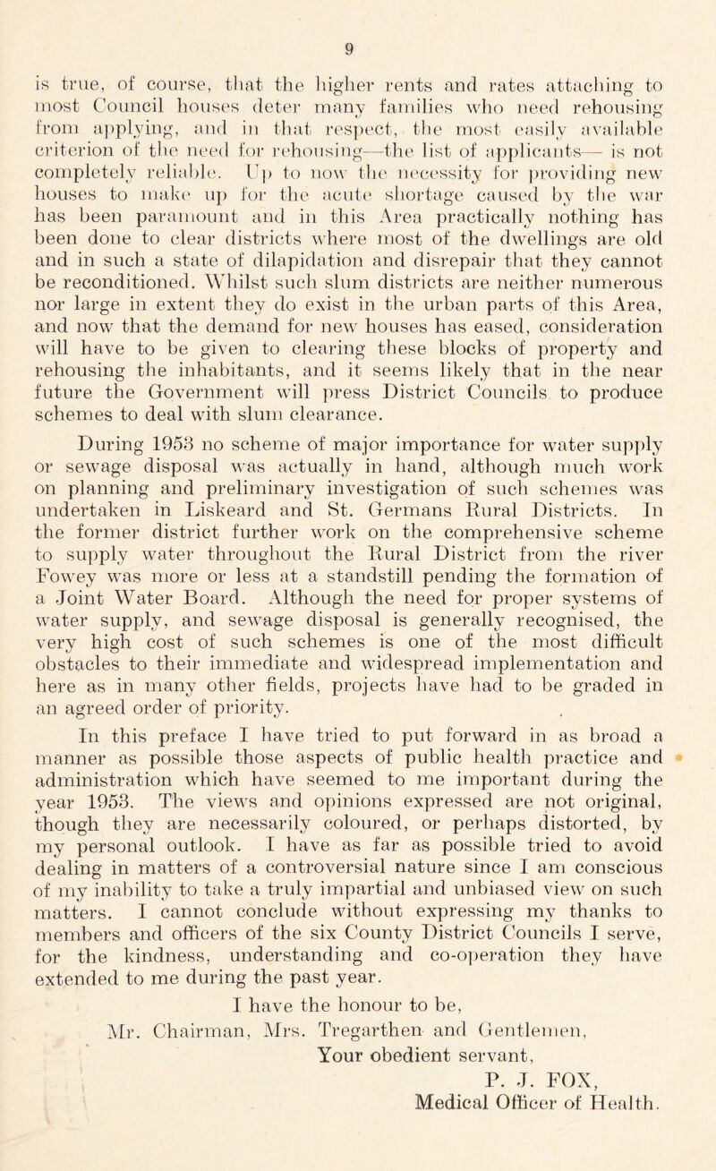 is true, of course, that the higher rents and rates attaching to most Council houses deter many families who need rehousing from applying, and in that respect, the most easily available criterion of the need for rehousing—the list of applicants-— is not completely reliable. Up to now the necessity for providing new houses to make up for the acute shortage caused by the war has been paramount and in this Area practically nothing has been done to clear districts where most of the dwellings are old and in such a state of dilapidation and disrepair that they cannot be reconditioned. Whilst such slum districts are neither numerous nor large in extent they do exist in the urban parts of this Area, and now that the demand for new houses has eased, consideration will have to be given to clearing these blocks of property and rehousing the inhabitants, and it seems likely that in the near future the Government will press District Councils to produce schemes to deal with slum clearance. During 1953 no scheme of major importance for water supply or sewage disposal was actually in hand, although much work on planning and preliminary investigation of such schemes was undertaken in Liskeard and St. Germans Rural Districts. In the former district further work on the comprehensive scheme to supply water throughout the Rural District from the river Fowey was more or less at a standstill pending the formation of a Joint Water Board. Although the need for proper systems of water supply, and sewage disposal is generally recognised, the very high cost of such schemes is one of the most difficult obstacles to their immediate and widespread implementation and here as in many other fields, projects have had to be graded in an agreed order of priority. In this preface I have tried to put forward in as broad a manner as possible those aspects of public health practice and administration which have seemed to me important during the year 1953. The views and opinions expressed are not original, though they are necessarily coloured, or perhaps distorted, by my personal outlook. I have as far as possible tried to avoid dealing in matters of a controversial nature since I am conscious of my inability to take a truly impartial and unbiased view on such matters. I cannot conclude without expressing my thanks to members and officers of the six County District Councils I serve, for the kindness, understanding and co-operation they have extended to me during the past year. I have the honour to be, Mr. Chairman, Airs. Tregarthen and Gentlemen, Your obedient servant, P. J. FOX, Medical Officer of Health.