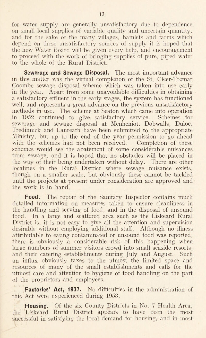 for water supply are generally unsatisfactory clue to dependence on small local supplies of variable quality and uncertain quantity, and for the sake of the many villages, hamlets and farms which depend on these unsatisfactory sources of supply it is hoped that the new Water Board will be given every help, and encouragement to proceed with the work of bringing supplies of pure, piped water to the whole of the Rural District. Sewerage and Sewage Disposal. The most important advance in this matter was the virtual completion of the St. Cieer-Tremar Coombe sewage disposal scheme which was taken into use early in the year. Apart from some unavoidable difficulties in obtaining a satisfactory effluent in the early stages, the system has functioned well, and represents a great advance on the previous unsatisfactory methods in use. The scheme at Seaton which came into operation in 1952 continued to give satisfactory service. Schemes for sewerage and sewage disposal at Menheniot, Dobwalls, Duloe, Tredinnick and Lanreath have been submitted to the appropriate Ministry, but up to the end of the year permission to go ahead with the schemes had not been received. Completion of these schemes would see the abatement of some considerable nuisances from sewage, and it is hoped that no obstacles will be placed in the way of their being undertaken without delay. There are other localities in the Rural District where sewage nuisance exists, though on a smaller scale, but obviously these cannot be tackled until the projects at present under consideration are approved and the work is in hand. Food. The report of the Sanitary Inspector contains much detailed information on measures taken to ensure cleanliness in the handling and serving of food, and in the disposal of unsound food. In a large and scattered area such as the Liskeard Rural District is, it is not easy to give all the attention and supervision desirable without employing additional staff. Although no illness attributable to eating contaminated or unsound food was reported, there is obviously a considerable risk of this happening when large numbers of summer visitors crowd into small seaside resorts, and their catering establishments during July and August. Such an influx obviously taxes to the utmost the limited space and resources of many of the small establishments and calls for the utmost care and attention to hygiene of food handling on the part of the proprietors and employees. Factories’ Act, 1937. No difficulties in the administration of this Act were experienced during 1953. Housing. Of the six County Districts in No. 7 Health Area, the Liskeard Rural District appears to have been the most successful in satisfying the local demand for housing, and in most