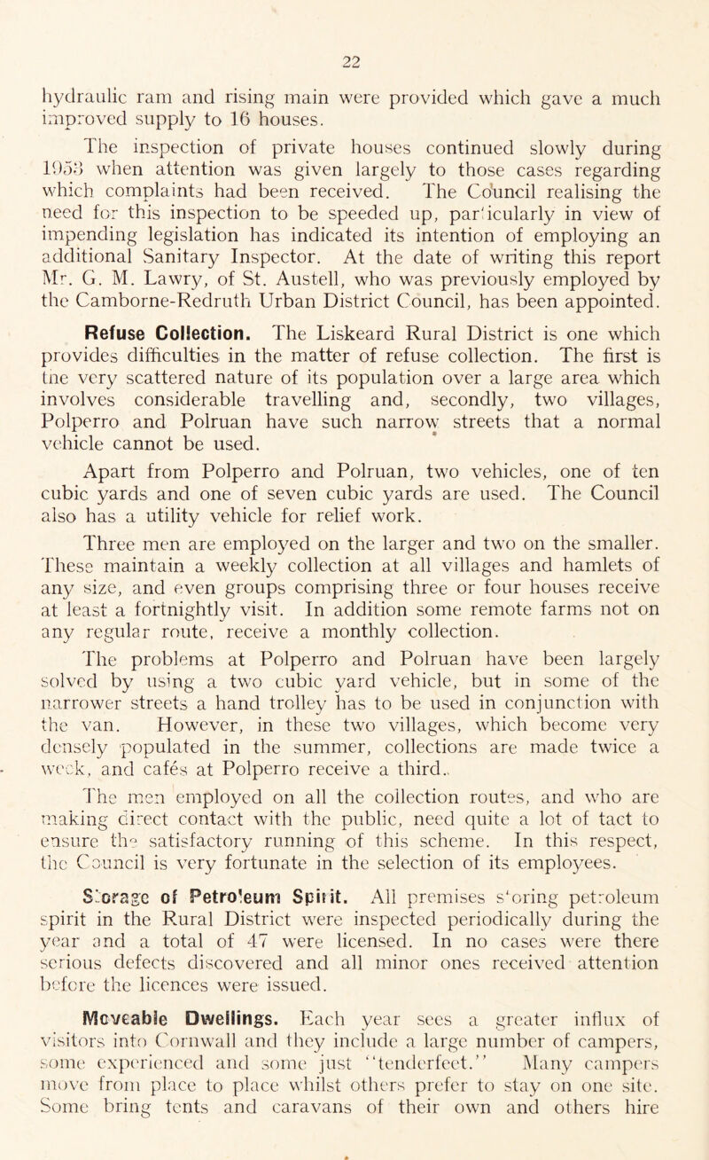 hydraulic ram and rising main were provided which gave a much improved supply to 16 houses. The inspection of private houses continued slowly during 1953 when attention was given largely to those cases regarding which complaints had been received. The Co'uncil realising the need for this inspection to be speeded up, particularly in view of impending legislation has indicated its intention of employing an additional Sanitary Inspector. At the date of writing this report Mr. G. M. La wry, of St. Austell, who was previously employed by the Camborne-Redruth Urban District Council, has been appointed. Refuse Collection. The Liskeard Rural District is one which provides difficulties in the matter of refuse collection. The first is the very scattered nature of its population over a large area which involves considerable travelling and, secondly, two villages, Polperro and Polruan have such narrow streets that a normal vehicle cannot be used. Apart from Polperro and Polruan, two vehicles, one of ten cubic yards and one of seven cubic yards are used. The Council also has a utility vehicle for relief work. Three men are employed on the larger and two on the smaller. These maintain a weekly collection at all villages and hamlets of any size, and even groups comprising three or four houses receive at least a fortnightly visit. In addition some remote farms not on any regular route, receive a monthly collection. The problems at Polperro and Polruan have been largely solved by using a two cubic yard vehicle, but in some of the narrower streets a hand trolley has to be used in conjunction with the van. However, in these two villages, which become very densely populated in the summer, collections are made twice a week, and cafes at Polperro receive a third.. The men employed on all the collection routes, and who are making direct contact with the public, need quite a lot of tact to ensure the satisfactory running of this scheme. In this respect, the Council is very fortunate in the selection of its employees. Storage of Petroleum Spirit. All premises storing petroleum spirit in the Rural District were inspected periodically during the year and a total of 47 were licensed. In no cases were there serious defects discovered and all minor ones received attention before the licences were issued. Moveable Dwellings. Each year sees a greater influx of visitors into Cornwall and they include a large number of campers, some experienced and some just “tenderfeet.” Many campers move from place to place whilst others prefer to stay on one site. Some bring tents and caravans of their own and others hire *