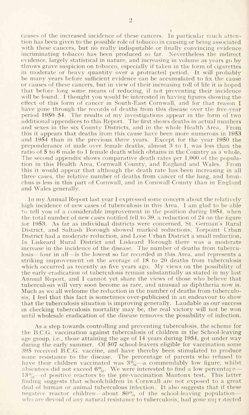 causes of the increased incidence of these cancers. In particular much atten¬ tion has been given to the possible role of tobacco in causing or being associated with these cancers, but no really indisputable or finally convincing evidence incriminating tobacco has been produced so far. Nevertheless the indirect evidence, largely statistical in nature, and increasing in volume as years go by throws grave suspicion on tobacco, especially if taken in the form of cigarettes m moderate or heavy quantity over a protracted period. It will probably be many years before sufficient evidence can be accumulated to fix the cause or causes of these cancers, but in view of their increasing toll of life it is hoped that before long some means of reducing, if not preventing their incidence will be found. I thought you would be interested in having figures showing the effect of this form of cancer in South-East Cornwall, and for that reason I have gone through the records of deaths from this disease over the five-year period 1950 54. The results of my investigations appear in the form of two additional appendices to this Report. The first shows deaths in actual numbers and sexes in the six County Districts, and in the whole Health Area. From this it appears that deaths from this cause have been more numerous in 1953 and 1954 than in the previous three years. Except for the year 1950 the preponderance of male over female deaths, almost 3 to 1, was less than the ratio of 5 to 6 male to 1 female death which obtains in the Country as a whole. The second appendix shows comparative death rates per 1,000 of the popula¬ tion in this Health Area, Cornwall County, and England and Wales. From this it would appear that although the death rate has been increasing in all three cases, the relative number of deaths from cancer of the lung, and bron¬ chus is less in this part of Cornwall, and in Cornwall County than in England and Wales generally. In my Annual Report last year I expressed some concern about the relatively high incidence of new cases of tuberculosis in this Area. I am glad to be able to tell you of a considerable improvement in the position during 1954, when the total number of new cases notified fell to 39, a reduction of 24 on the figure for 1953. As far as individual districts were concerned, St. German’s Rural District, and Saltash Borough showed marked reductions, Torpoint Urban District had a moderate reduction, and Eooe Urban District a small reduction. In Liskeard Rural District and Liskeard Borough there was a moderate increase in the incidence of the disease. The number of deaths from tubercu¬ losis—four in all— is the lowest so far recorded in this Area, and represents a striking improvement on the average of 18 to 20 deaths from tuberculosis which occurred as recently as five years ago. My views on the possibility of the early eradication of tuberculosis remain substantially as stated in my last Annual Report, and I cannot yet share the views of those who believe that tuberculosis will very soon become as rare, and unusual as diphtheria now is. Much as we all welcome the reduction in the number of deaths from tuberculo¬ sis, I feel that this fact is sometimes over-publicised in an endeavour to show that the tuberculosis situation is improving generally. Laudable as our success in checking tuberculosis mortality may be, the real victory will not be won until wholesale eradication of the disease removes the possibility of infection. As a step towards controlling and preventing tuberculosis, the scheme for the B.C.G. vaccination against tuberculosis of children in the School-leaving age group, i.e., those attaining the age of 14 years during 1954, got under way during the early summer. Of 507 school-leavers eligible for vaccination some 395 received B.C.G. vaccine, and have thereby been stimulated to produce some resistance to the disease. The percentage of parents who refused to have their children vaccinated was 3%-—a commendably low figure, whilst absentees did not exceed 6%. We were interested to find a low percentage—- 13%—of positive reactors to the pre-vaccination Mantoux test. This latter finding suggests that schoolchildren in Cornwall are not exposed to a great deal of human or animal tuberculous infection. It also suggests that if these negative reactor children—about 80% of the school-leaving population— who are devoid of any natural resistance to tuberculosis, had gone ungr fiected