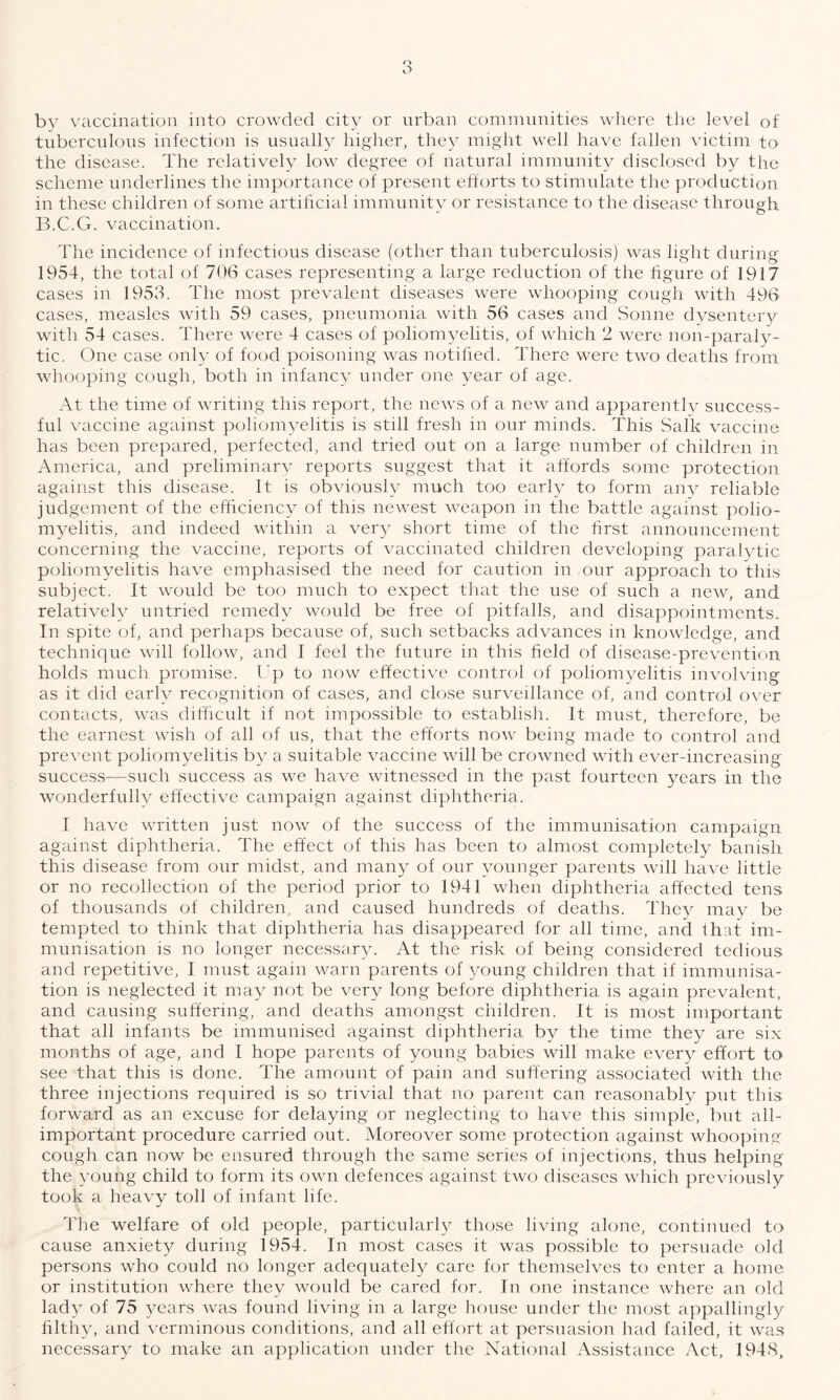 o O by vaccination into crowded city or urban communities where the level of tuberculous infection is usually higher, they might well have fallen victim to the disease. The relatively low degree of natural immunity disclosed by the scheme underlines the importance of present efforts to stimulate the production in these children of some artificial immunity or resistance to the disease through B.C.G. vaccination. The incidence of infectious disease (other than tuberculosis) was light during 1954, the total of 706 cases representing a large reduction of the figure of 1917 cases in 1953. The most prevalent diseases were whooping cough with 496 cases, measles with 59 cases, pneumonia with 56 cases and Sonne dysentery with 54 cases. There were 4 cases of poliomyelitis, of which 2 were non-paraly¬ tic. One case only of food poisoning was notified. There were two deaths from whooping cough, both in infancy under one year of age. At the time of writing this report, the news of a new and apparently success¬ ful vaccine against poliomyelitis is still fresh in our minds. This Salk vaccine has been prepared, perfected, and tried out on a large number of children in America, and preliminary reports suggest that it affords some protection against this disease. It is obviously much too early to form any reliable judgement of the efficiency of this newest weapon in the battle against polio¬ myelitis, and indeed within a very short time of the first announcement concerning the vaccine, reports of vaccinated children developing paralytic poliomyelitis have emphasised the need for caution in our approach to this subject. It would be too much to expect that the use of such a new, and relatively untried remedy would be free of pitfalls, and disappointments. In spite of, and perhaps because of, such setbacks advances in knowledge, and technique will follow, and I feel the future in this field of disease-prevention holds much promise. Up to now effective control of poliomyelitis involving as it did early recognition of cases, and close surveillance of, and control over contacts, was difficult if not impossible to establish. It must, therefore, be the earnest wish of all of us, that the efforts now being made to control and prevent poliomyelitis by a suitable vaccine will be crowned with ever-increasing success—such success as we have witnessed in the past fourteen years in the wonderfully effective campaign against diphtheria. I have written just now of the success of the immunisation campaign against diphtheria. The effect of this has been to almost completely banish this disease from our midst, and many of our younger parents will have little or no recollection of the period prior to 1941 when diphtheria affected tens of thousands of children, and caused hundreds of deaths. They may be tempted to think that diphtheria has disappeared for all time, and that im¬ munisation is no longer necessary. At the risk of being considered tedious and repetitive, I must again warn parents of young children that if immunisa¬ tion is neglected it may not be very long before diphtheria is again prevalent, and causing suffering, and deaths amongst children. It is most important that all infants be immunised against diphtheria by the time they are six months of age, and I hope parents of young babies will make every effort to see that this is done. The amount of pain and suffering associated with the three injections required is so trivial that no parent can reasonably put this forward as an excuse for delaying or neglecting to have this simple, but all- important procedure carried out. Moreover some protection against whooping cough can now be ensured through the same series of injections, thus helping the young child to form its own defences against two diseases which previously took a heavy toll of infant life. The welfare of old people, particularly those living alone, continued to cause anxiety during 1954. In most cases it was possible to persuade old persons who could no longer adequately care for themselves to enter a home or institution where they would be cared for. In one instance where an old lady of 75 years was found living in a large house under the most appallingly filthy, and verminous conditions, and all effort at persuasion had failed, it was necessary to make an application under the National Assistance Act, 1948,