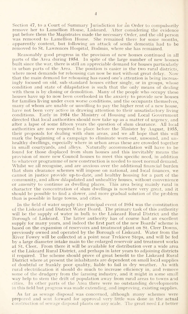 Section 47, to a Court of Summary Jurisdiction for an Order to compulsorily remove her to Lamellion House, Liskeard. After considering the evidence put before them the Magistrates made the necessary Order, and the old person was removed to Lamellion House. She remained there for some months, apparently content, but following an attack of senile dementia had to be removed to St. Lawrences Hospital, Bodmin, where she has remained. Reasonably good progress in the provision of new houses continued in all parts of the Area during 1954. In spite of the large number of new houses built since the war, there is still an appreciable demand for houses particularly in urban parts of the Area. The position is easier in the two rural districts, where most demands for rehousing can now be met without great delay. Now that the main demand for rehousing has eased one’s attention is being increas¬ ingly focused on old, sub standard houses either singly, or in groups, whose condition and state of dilapidation is such that the only means of dealing with them is by closing or demolition. Many of the people who occupy these houses have up to now been overlooked in the anxiety to provide new houses for families living under even worse conditions, and the occupants themselves, many of whom are unable or unwilling to pay the higher rent of a. new house, have not been very active in drawing attention to their unsatisfactory living conditions. Early in 1954 the Ministry of Housing and Local Government directed that local authorities should now take up as a matter of urgency, and after a lapse of some fifteen years the question of slum clearance. All local authorities are now required to place before the Minister by August, 1955, their proposals for dealing with slum areas, and we all hope that this will mark the beginning of a campaign to eliminate worn-out, unsound, and un¬ healthy dwellings, especially where in urban areas these are crowded together in small courtyards, and alleys. Naturally accommodation will have to be found for those displaced from slum houses and this inevitably means the provision of more new Council houses to meet this specific need, in addition to whatever programme of new construction is needed to meet normal demand. Whilst we all recognise, and are anxious over the additional financial burden that slum clearance schemes will impose on national, and local finances, we cannot in justice provide up-to-date, and healthy housing for a part of the community, and allow dilapidated and unhealthy houses, without convenience or amenity to continue as dwelling places. This area being mainly rural in character the concentration of slum dwellings is nowhere very great, and it should be possible to find a slower, and more gradual solution of the problem than is possible in large towns, and cities. In the field of water supply the principal event of 1954 was the constitution of the Liskeard and District Water Board. The primary task of this authority will be the supply of water in bulk to the Liskeard Rural District and the Borough of Liskeard. The latter authority has of course had an excellent supply for many years, and indeed the first part of the new Boards’ scheme is based on the expansion of reservoirs and treatment plant on St. Cleer Downs, previously owned and operated by the Borough of Liskeard. Water from the River Fowey will be collected at a point near Trekieve Steps, and will be fed by a large diameter intake main to the enlarged reservoir and treatment works at St. Cleer. From there it will be available for distribution over a wide area of the Liskeard Rural District, and perhaps in later years to adjoining districts if required. The scheme should prove of great benefit to the Liskeard Rural District where at present the inhabitants are dependent on small local supplies of doubtful or frankly poor quality, liable to fail in dry weather. As with rural electrification it should do much to increase efficiency in, and remove some of the drudgery from the farming industry, and it might in some small way help to stem the drift of population away from rural areas to towns and cities. In other parts of the Area there were no outstanding developments in this field but progress was made extending, and improving, existing supplies. As far as sewage disposal was concerned, although many schemes were prepared and sent forward for approval very little was done in the actual construction of sewage disposal plants on any scale. The great need L.r better