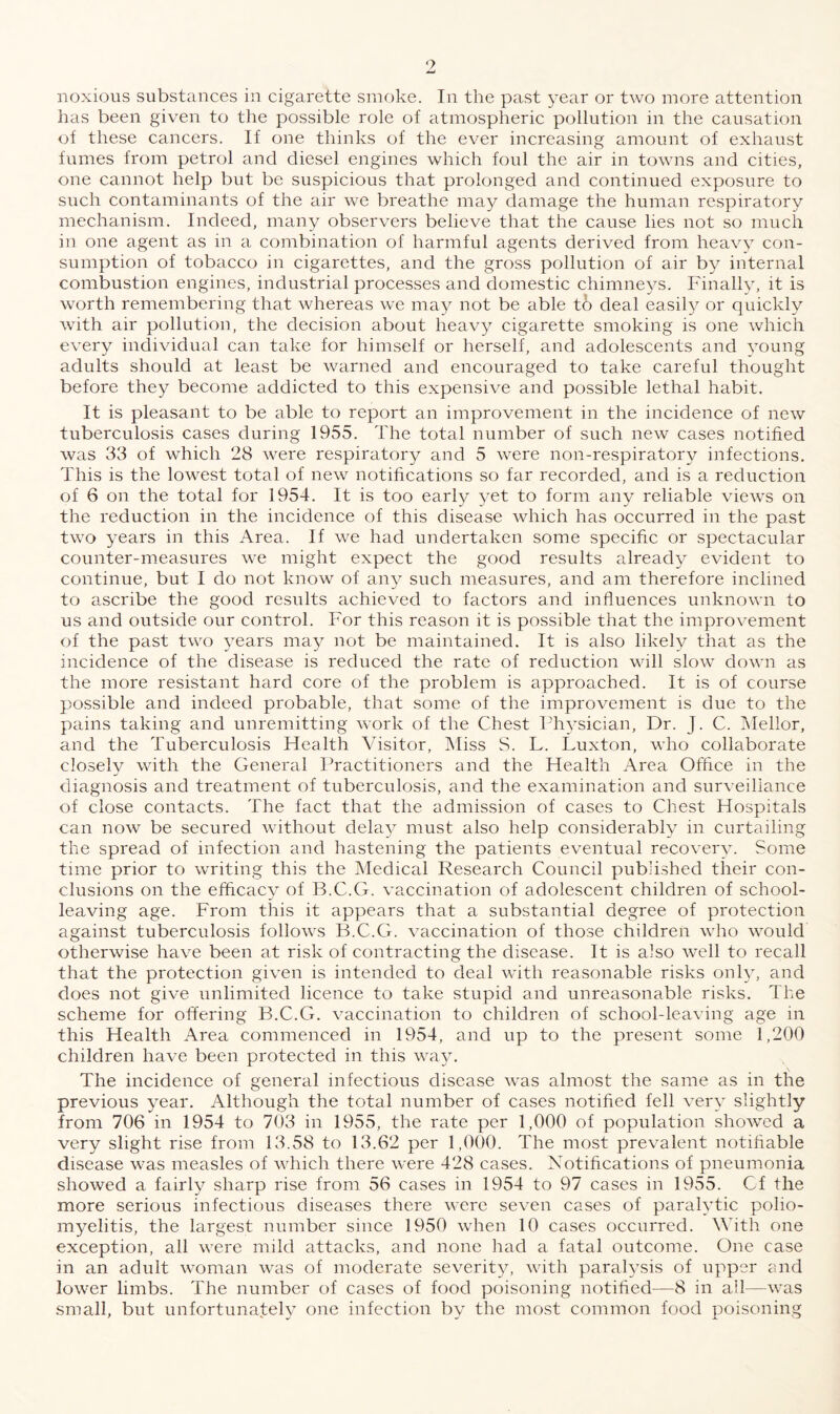 has been given to the possible role of atmospheric pollution in the causation of these cancers. If one thinks of the ever increasing amount of exhaust fumes from petrol and diesel engines which foul the air in towns and cities, one cannot help but be suspicious that prolonged and continued exposure to such contaminants of the air we breathe may damage the human respiratory mechanism. Indeed, many observers believe that the cause lies not so much in one agent as in a combination of harmful agents derived from heavy con¬ sumption of tobacco in cigarettes, and the gross pollution of air by internal combustion engines, industrial processes and domestic chimneys. Finally, it is worth remembering that whereas we may not be able to deal easily or quickly with air pollution, the decision about heavy cigarette smoking is one which every individual can take for himself or herself, and adolescents and young adults should at least be warned and encouraged to take careful thought before they become addicted to this expensive and possible lethal habit. It is pleasant to be able to report an improvement in the incidence of new tuberculosis cases during 1955. The total number of such new cases notified was 33 of which 28 were respiratory and 5 were non-respiratory infections. This is the lowest total of new notifications so far recorded, and is a reduction of 6 on the total for 1954. It is too early yet to form any reliable views on the reduction in the incidence of this disease which has occurred in the past two years in this Area. If we had undertaken some specific or spectacular counter-measures we might expect the good results already evident to continue, but I do not know of any such measures, and am therefore inclined to ascribe the good results achieved to factors and influences unknown to us and outside our control. For this reason it is possible that the improvement of the past two years may not be maintained. It is also likely that as the incidence of the disease is reduced the rate of reduction will slow down as the more resistant hard core of the problem is approached. It is of course possible and indeed probable, that some of the improvement is due to the pains taking and unremitting work of the Chest Physician, Dr. J. C. Mellor, and the Tuberculosis Health Ahsitor, Miss S. L. Luxton, who collaborate closely with the General Practitioners and the Health Area Office in the diagnosis and treatment of tuberculosis, and the examination and surveillance of close contacts. The fact that the admission of cases to Chest Hospitals can now be secured without delay must also help considerably in curtailing the spread of infection and hastening the patients eventual recovery. Some time prior to writing this the Medical Research Council published their con¬ clusions on the efficacy of B.C.G. vaccination of adolescent children of school¬ leaving age. From this it appears that a substantial degree of protection against tuberculosis follows B.C.G. vaccination of those children who would otherwise have been at risk of contracting the disease. It is also well to recall that the protection given is intended to deal with reasonable risks only, and does not give unlimited licence to take stupid and unreasonable risks. The scheme for offering B.C.G. vaccination to children of school-leaving age in this Health Area commenced in 1954, and up to the present some 1,200 children have been protected in this way. The incidence of general infectious disease was almost the same as in the previous year. Although the total number of cases notified fell very slightly from 706 in 1954 to 703 in 1955, the rate per 1,000 of population showed a very slight rise from 13.58 to 13.62 per 1,000. The most prevalent notifiable disease was measles of which there were 428 cases. Notifications of pneumonia showed a fairly sharp rise from 56 cases in 1954 to 97 cases in 1955. C-f the more serious infectious diseases there were seven cases of paralytic polio¬ myelitis, the largest number since 1950 when 10 cases occurred. With one exception, all were mild attacks, and none had a fatal outcome. One case in an adult woman was of moderate severity, with paralysis of upper and lower limbs. The number of cases of food poisoning notified—8 in all—was small, but unfortunately one infection by the most common food poisoning