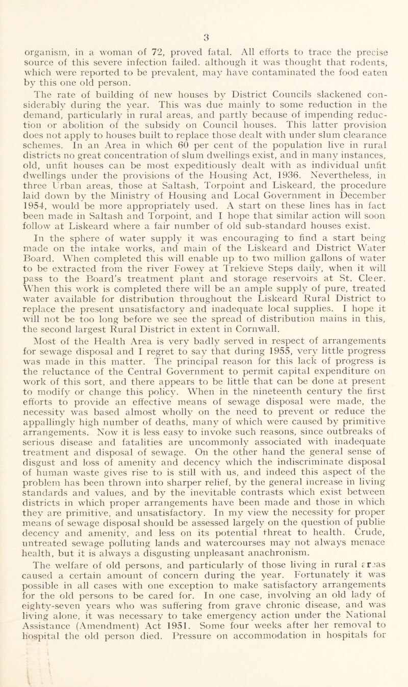 organism, in a woman of 72, proved fatal. All efforts to trace the precise source of this severe infection failed, although it was thought that rodents, which were reported to be prevalent, may have contaminated the food eaten by this one old person. The rate of building of new houses by District Councils slackened con¬ siderably during the year. This was due mainly to some reduction in the demand, particularly in rural areas, and partly because of impending reduc¬ tion or abolition of the subsidy on Council houses. This latter provision does not apply to houses built to replace those dealt with under slum clearance schemes. In an Area in which 60 per cent of the population live in rural districts no great concentration of slum dwellings exist, and in many instances, old, unfit houses can be most expeditiously dealt with as individual unfit dwellings under the provisions of the Housing Act, 1936. Nevertheless, in three Urban areas, those at Saltash, Torpoint and Liskeard, the procedure laid down by the Ministry of Housing and Local Government in December 1954, would be more appropriately used. A start on these lines has in fact been made in Saltash and Torpoint, and I hope that similar action will soon follow at Liskeard where a fair number of old sub-standard houses exist. In the sphere of water supply it was encouraging to find a start being made on the intake works, and main of the Liskeard and District Water Board. When completed this will enable up to two million gallons of water to be extracted from the river Fowey at Trekieve Steps daily, when it will pass to the Board’s treatment plant and storage reservoirs at St. Cleer. When this work is completed there will be an ample supply of pure, treated water available for distribution throughout the Liskeard Rural District to replace the present unsatisfactory and inadequate local supplies. I hope it will not be too long before we see the spread of distribution mains in this, the second largest Rural District in extent in Cornwall. Most of the Health Area is very badly served in respect of arrangements for sewage disposal and I regret to say that during 1955, very little progress was made in this matter. The principal reason for this lack of progress is the reluctance of the Central Government to permit capital expenditure on work of this sort, and there appears to be little that can be done at present to modify or change this policy. When in the nineteenth century the first efforts to provide an effective means of sewage disposal were made, the necessity was based almost wholly on the need to prevent or reduce the appallingly high number of deaths, many of which were caused by primitive arrangements. Now it is less easy to invoke such reasons, since outbreaks of serious disease and fatalities are uncommonly associated with inadequate treatment and disposal of sewage. On the other hand the general sense of disgust and loss of amenity and decency which the indiscriminate disposal of human waste gives rise to is still with us, and indeed this aspect of the problem has been thrown into sharper relief, by the general increase in living standards and values, and by the inevitable contrasts which exist between districts in which proper arrangements have been made and those in which they are primitive, and unsatisfactory. In my view the necessity for proper means of sewage disposal should be assessed largely on the question of publie decency and amenity, and less on its potential threat to health. Crude, untreated sewage polluting lands and watercourses may not always menace health, but it is always a disgusting unpleasant anachronism. The welfare of old persons, and particularly of those living in rural rrjas caused a certain amount of concern during the year. Fortunately it was possible in all cases with one exception to make satisfactory arrangements for the old persons to be cared for. In one case, involving an old lady of eighty-seven years who was suffering from grave chronic disease, and was living alone, it was necessary to take emergency action under the National Assistance (Amendment) Act 1951. Some four weeks after her removal to hospital the old person died. Pressure on accommodation in hospitals for