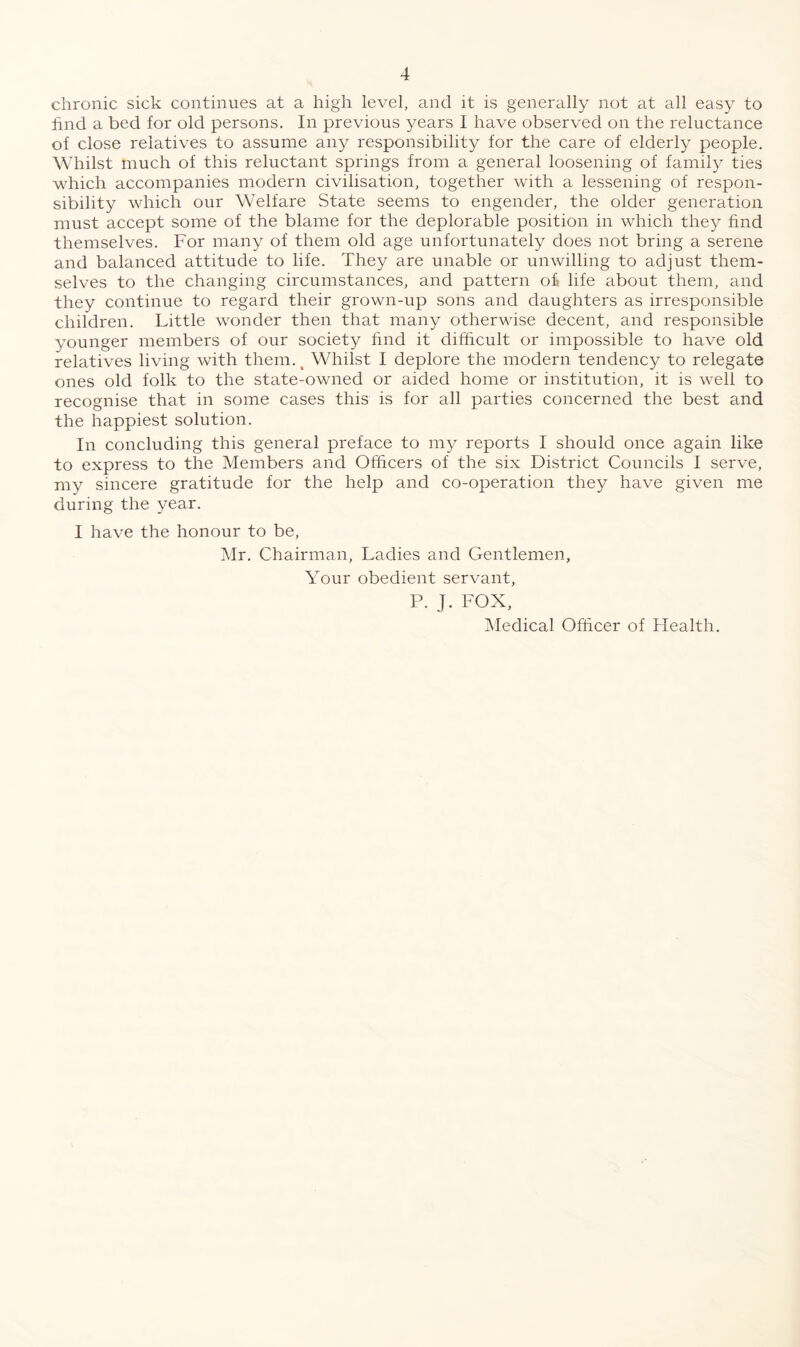 chronic sick continues at a high level, and it is generally not at all easy to hnd a bed for old persons. In previous years 1 have observed on the reluctance of close relatives to assume any responsibility for the care of elderly people. Whilst much of this reluctant springs from a general loosening of family ties which accompanies modern civilisation, together with a lessening of respon¬ sibility which our Welfare State seems to engender, the older generation must accept some of the blame for the deplorable position in which they find themselves. For many of them old age unfortunately does not bring a serene and balanced attitude to life. They are unable or unwilling to adjust them¬ selves to the changing circumstances, and pattern o£ life about them, and they continue to regard their grown-up sons and daughters as irresponsible children. Little wonder then that many otherwise decent, and responsible younger members of our society find it difficult or impossible to have old relatives living with them. t Whilst I deplore the modern tendency to relegate ones old folk to the state-owned or aided home or institution, it is well to recognise that in some cases this is for all parties concerned the best and the happiest solution. In concluding this general preface to my reports I should once again like to express to the Members and Officers of the six District Councils I serve, my sincere gratitude for the help and co-operation they have given me during the year. I have the honour to be, Mr. Chairman, Ladies and Gentlemen, Your obedient servant, P. J. FOX, Medical Officer of Health.