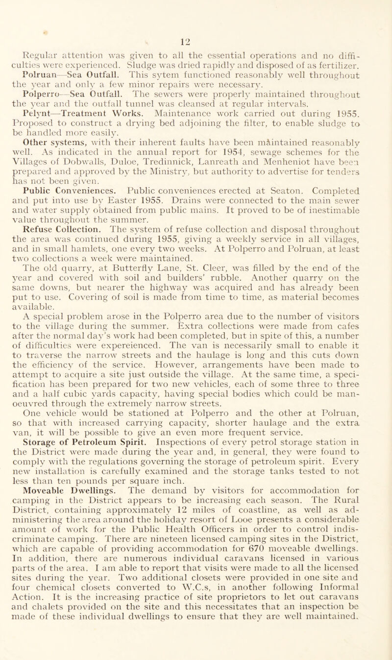 Regular attention was given to all the essential operations and no diffi¬ culties were experienced. Sludge was dried rapidly and disposed of as fertilizer. Polruan- Sea Outfall. This sytem functioned reasonably well throughout the year and only a few minor repairs were necessary. Polperro—Sea Outfall. The sewers were properly maintained throughout the year and the outfall tunnel was cleansed at regular intervals. Pelvnt—-Treatment Works. Maintenance work carried out during 1955. Proposed to construct a drying bed adjoining the filter, to enable sludge to be handled more easily. Other systems, with their inherent faults have been maintained reasonably well. As indicated in the annual report for 1954, sewage schemes for the Villages of Dobwalls, Duloe, Tredinnick, Lanreath and Menheniot have been prepared and approved by the Ministry, but authority to advertise for tenders has not been given. Public Conveniences. Public conveniences erected at Seaton. Completed and put into use by Easter 1955. Drains were connected to the main sewer and water supply obtained from public mains. It proved to be of inestimable value throughout the summer. Refuse Collection. The system of refuse collection and disposal throughout the area was continued during 1955, giving a weekly service in all villages, and in small hamlets, one every two weeks. At Polperro and Polruan, at least two collections a week were maintained. The old quarry, at Butterfly Lane, St. Cleer, was filled by the end of the year and covered with soil and builders’ rubble. Another quarry on the same downs, but nearer the highway was acquired and has already been put to use. Covering of soil is made from time to time, as material becomes available. A special problem arose in the Polperro area due to the number of visitors to the village during the summer. Extra collections were made from cafes after the normal day’s work had been completed, but in spite of this, a number of difficulties were experienced. The van is necessarily small to enable it to traverse the narrow streets and the haulage is long and this cuts down the efficiency of the service. However, arrangements have been made to attempt to acquire a site just outside the village. At the same time, a speci¬ fication has been prepared for two new vehicles, each of some three to three and a half cubic yards capacity, having special bodies which could be man¬ oeuvred through the extremely narrow streets. One vehicle would be stationed at Polperro and the other at Polruan, so that with increased carrying capacity, shorter haulage and the extra van, it will be possible to give an even more frequent service. Storage of Petroleum Spirit. Inspections of every petrol storage station in the District were made during the year and, in general, they were found to complv with the regulations governing the storage of petroleum spirit. Every new installation is carefully examined and the storage tanks tested to not less than ten pounds per square inch. Moveable Dwellings. The demand by visitors for accommodation for camping in the District appears to be increasing each season. The Rural District, containing approximately 12 miles of coastline, as well as ad¬ ministering the area around the holiday resort of Looe presents a considerable amount of work for the Public Health Officers in order to control indis¬ criminate camping. There are nineteen licensed camping sites in the District, which are capable of providing accommodation for 670 moveable dwellings. In addition, there are numerous individual caravans licensed in various parts of the area. I am able to report that visits were made to all the licensed sites during the year. Two additional closets were provided in one site and four chemical closets converted to W.C.s, in another following Informal Action. It is the increasing practice of site proprietors to let out caravans and chalets provided on the site and this necessitates that an inspection be made of these individual dwellings to ensure that they are well maintained.