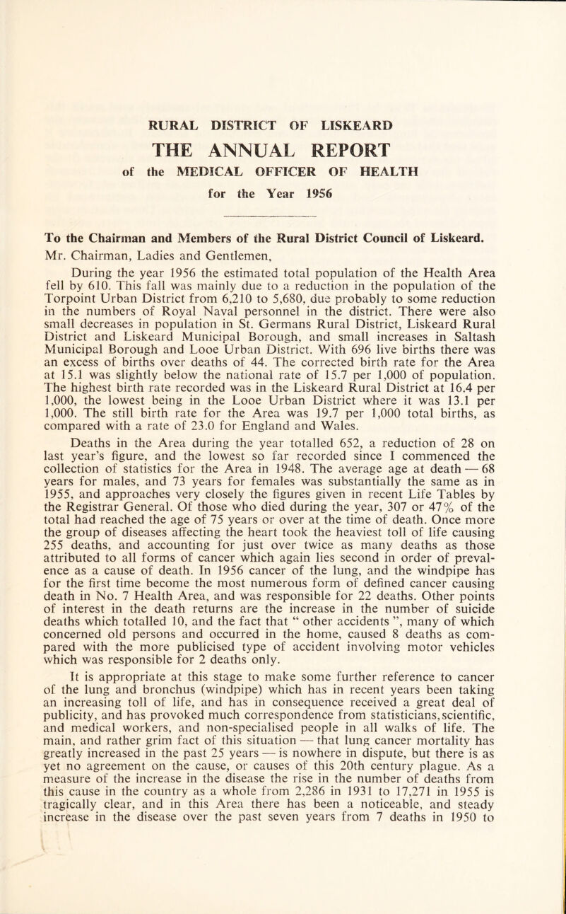 RURAL DISTRICT OF LISKEARD THE ANNUAL REPORT of the MEDICAL OFFICER OF HEALTH for the Year 1956 To the Chairman and Members of the Rural District Council of Liskeard, Mr. Chairman, Ladies and Gentlemen, During the year 1956 the estimated total population of the Health Area fell by 610. This fall was mainly due to a reduction in the population of the Torpoint Urban District from 6,210 to 5,680, due probably to some reduction in the numbers of Royal Naval personnel in the district. There were also small decreases in population in St. Germans Rural District, Liskeard Rural District and Liskeard Municipal Borough, and small increases in Saltash Municipal Borough and Looe Urban District. With 696 live births there was an excess of births over deaths of 44. The corrected birth rate for the Area at 15.1 was slightly below the national rate of 15.7 per 1,000 of population. The highest birth rate recorded was in the Liskeard Rural District at 16.4 per 1,000, the lowest being in the Looe Urban District where it was 13.1 per 1,000. The still birth rate for the Area was 19.7 per 1,000 total births, as compared with a rate of 23.0 for England and Wales. Deaths in the Area during the year totalled 652, a reduction of 28 on last year’s figure, and the lowest so far recorded since I commenced the collection of statistics for the Area in 1948. The average age at death — 68 years for males, and 73 years for females was substantially the same as in 1955, and approaches very closely the figures given in recent Life Tables by the Registrar General. Of those who died during the year, 307 or 47% of the total had reached the age of 75 years or over at the time of death. Once more the group of diseases affecting the heart took the heaviest toll of life causing 255 deaths, and accounting for just over twice as many deaths as those attributed to all forms of cancer which again lies second in order of preval¬ ence as a cause of death. In 1956 cancer of the lung, and the windpipe has for the first time become the most numerous form of defined cancer causing death in No. 7 Health Area, and was responsible for 22 deaths. Other points of interest in the death returns are the increase in the number of suicide deaths which totalled 10, and the fact that “ other accidents ”, many of which concerned old persons and occurred in the home, caused 8 deaths as com¬ pared with the more publicised type of accident involving motor vehicles which was responsible for 2 deaths only. It is appropriate at this stage to make some further reference to cancer of the lung and bronchus (windpipe) which has in recent years been taking an increasing toll of life, and has in consequence received a great deal of publicity, and has provoked much correspondence from statisticians, scientific, and medical workers, and non-specialised people in all walks of life. The main, and rather grim fact of this situation — that lung cancer mortality has greatly increased in the past 25 years — is nowhere in dispute, but there is as yet no agreement on the cause, or causes of this 20th century plague. As a measure of the increase in the disease the rise in the number of deaths from this cause in the country as a whole from 2,286 in 1931 to 17,271 in 1955 is tragically clear, and in this Area there has been a noticeable, and steady increase in the disease over the past seven years from 7 deaths in 1950 to