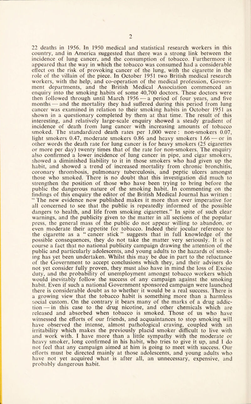 22 deaths in 1956. In 1950 medical and statistical research workers in this country, and in America suggested that there was a strong link between the incidence of lung cancer, and the consumption of tobacco. Furthermore it appeared that the way in which the tobacco was consumed had a considerable effect on the risk of provoking cancer of the lung, with the cigarette in the role of the villain of the piece. In October 1951 two British medical research workers, with the help, and co-operation of the medical profession, Govern¬ ment departments, and the British Medical Association commenced an enquiry into the smoking habits of some 40,700 doctors. These doctors were then followed through until March 1956 — a period of four years, and five months — and the mortality they had suffered during this period from lung cancer was examined in relation to their smoking habits in October 1951 as shown in a questionary completed by them at that time. The result of this interesting, and relatively large-scale enquiry showed a steady gradient of incidence of death from lung cancer with increasing amounts of tobacco smoked. The standardized death rates per 1,000 were : non-smokers 0.07, light smokers 0.47, moderate smokers 0.86 and heavy smokers 1.66 — or in other words the death rate for lung cancer is for heavy smokers (25 cigarettes or more per day) twenty times that of the rate for non-smokers. The enquiry also confirmed a lower incidence of lung cancer in pipe, and cigar smokers, showed a diminished liability to it in those smokers who had given up the habit, and showed a trend of increased mortality from chronic bronchitis, coronary thrombosis, pulmonary tuberculosis, and peptic ulcers amongst those who smoked. There is no doubt that this investigation did much to strengthen the position of those who have been trying to bring before the public the dangerous nature of the smoking habit. In commenting on the findings of this enquiry the editor of the British Medical Journal has written : “ The new evidence now published makes it more than ever imperative for all concerned to see that the public is repeatedly informed of the possible dangers to health, and life from smoking cigarettes.” In spite of such clear warnings, and the publicity given to the matter in all sections of the popular press, the general mass of the public do not appear willing to abandon, or even moderate their appetite for tobacco. Indeed their jocular reference to the cigarette as a “ cancer stick ” suggests that in full knowledge of the possible consequences, they do not take the matter very seriously. It is of course a fact that no national publicity campaign drawing the attention of the public and particularly adolescents, and young adults to the hazards of smok¬ ing has yet been undertaken. Whilst this may be due in part to the reluctance of the Government to accept conclusions which they, and their advisers do not yet consider fully proven, they must also have in mind the loss of Excise duty, and the probability of unemployment amongst tobacco workers which would inevitably follow the success of any campaign against the smoking habit. Even if such a national Government sponsored campaign were launched there is considerable doubt as to whether it would be a real success. There is a growing view that the tobacco habit is something more than a harmless social custom. On the contrary it bears many of the marks of a drug addic¬ tion — in this case to the drug nicotine, and other chemicals which are released and absorbed when tobacco is smoked. Those of us who have witnessed the efforts of our friends, and acquaintances to stop smoking will have observed the intense, almost pathological craving, coupled with an irritability which makes the previously placid smoker difficult to live with and work with. I have more than a little sympathy with the moderate or heavy smoker, long confirmed in his habit, who tries to give it up, and I do not feel that any campaign aimed at him is going to meet with success. Our efforts must be directed mainly at those adolescents, and young adults who have not yet acquired what is after all, an unnecessary, expensive, and probably dangerous habit.