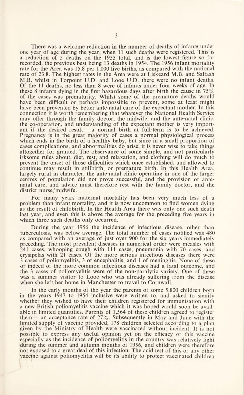 There was a welcome reduction in the number of deaths of infants under one year of age during the year, when 11 such deaths were registered. This is a reduction of 5 deaths on the 1955 total, and is the lowest figure so far recorded, the previous best being 13 deaths in 1954. The 1956 infant mortality rate for the Area was 15.8 per 1,000 live births, as compared with the national rate of 23.8. The highest rates in the Area were at Liskeard M.B. and Saltash M.B. whilst in Torpoint U.D. and Looe U.D. there were no infant deaths. Of the 11 deaths, no less than 8 were of infants under four weeks of age. In these 8 infants dying in the first hazardous days after birth the cause in 75% of the cases was prematurity. Whilst some of the premature deaths would have been difficult or perhaps impossible to prevent, some at least might have been prevented by better ante-natal care of the expectant mother. In this connection it is worth remembering that whatever the National Health Service may offer through the family doctor, the midwife, and the ante-natal clinic, the co-operation, and understanding of the expectant mother is very import¬ ant if the desired result — a normal birth at full-term is to be achieved. Pregnancy is in the great majority of cases a normal physiological process which ends in the birth of a healthy baby, but since in a small proportion of cases complications, and abnormalities do arise, it is never wise to take things altogether for granted. The observance of some simple, and not particularly irksome rules about, diet, rest, and relaxation, and clothing will do much to prevent the onset of those difficulties which once established, and allowed to continue may result in stillbirth, or premature birth. In this Health Area, largely rural in character, the ante-natal clinic operating in one of the larger centres of population did not prove successful, and the provision of ante¬ natal care, and advice must therefore rest with the family doctor, and the district nurse/midwife. For many years maternal mortality has been very much less of a problem than infant mortality, and it is now uncommon to find women dying as the result of childbirth. In the Health Area there was only one such death last year, and even this is above the average for the preceding five years in which three such deaths only occurred. During the year 1956 the incidence of infectious disease, other than tuberculosis, was below average. The total number of cases notified was 480 as compared with an average of just over 900 for the six years immediately preceding. The most prevalent diseases in numerical order were measles with 241 cases, whooping cough with 111 cases, pneumonia with 70 cases, and erysipelas with 21 cases. Of the more serious infectious diseases there were 3 cases of poliomyelitis, 3 of encephalitis, and 1 of meningitis. None of these or indeed of the more common infectious diseases had a fatal outcome, and the 3 cases of poliomyelitis were of the non-paralytic variety. One of these was a summer visitor to Looe who was already suffering from the disease when she left her home in Manchester to travel to Cornwall. In the early months of the year the parents of some 5,800 children born in the years 1947 to 1954 inclusive were written to, and asked to signify whether they wished to have their children registered for immunisation with a new British poliomyelitis vaccine which it was hoped would soon be avail¬ able in limited quantities. Parents of 1,564 of these children agreed to register them — an acceptance rate of 27%. Subsequently in May and June with the limited supply of vaccine provided, 178 children selected according to a plan given by the Ministry of Health were vaccinated without incident. It is not possible to express any useful opinion yet on the efficacy of this vaccine especially as the incidence of poliomyelitis in the country was relatively light during the summer and autumn months of 1956, and children were therefore not exposed to a great deal of this infection. The acid test of this or any other vaccine against poliomyelitis will be its ability to protect vaccinated children