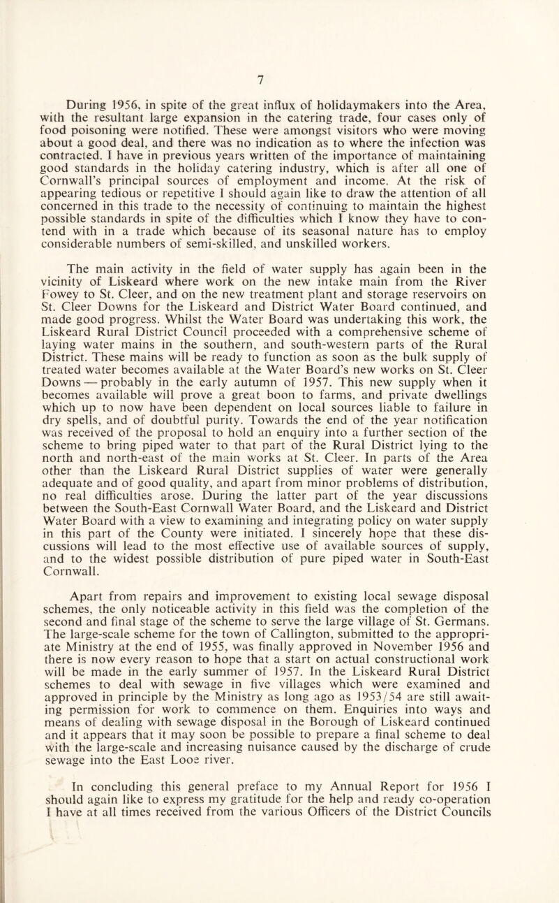 During 1956, in spite of the great influx of holidaymakers into the Area, with the resultant large expansion in the catering trade, four cases only of food poisoning were notified. These were amongst visitors who were moving about a good deal, and there was no indication as to where the infection was contracted. I have in previous years written of the importance of maintaining good standards in the holiday catering industry, which is after all one of Cornwall’s principal sources of employment and income. At the risk of appearing tedious or repetitive I should again like to draw the attention of all concerned in this trade to the necessity of continuing to maintain the highest possible standards in spite of the difficulties which I know they have to con¬ tend with in a trade which because of its seasonal nature has to employ considerable numbers of semi-skilled, and unskilled workers. The main activity in the field of water supply has again been in the vicinity of Liskeard where work on the new intake main from the River Fowey to St. Cleer, and on the new treatment plant and storage reservoirs on St. Cleer Downs for the Liskeard and District Water Board continued, and made good progress. Whilst the Water Board was undertaking this work, the Liskeard Rural District Council proceeded with a comprehensive scheme of laying water mains in the southern, and south-western parts of the Rural District. These mains will be ready to function as soon as the bulk supply of treated water becomes available at the Water Board’s new works on St. Cleer Downs — probably in the early autumn of 1957. This new supply when it becomes available will prove a great boon to farms, and private dwellings which up to now have been dependent on local sources liable to failure in dry spells, and of doubtful purity. Towards the end of the year notification was received of the proposal to hold an enquiry into a further section of the scheme to bring piped water to that part of the Rural District lying to the north and north-east of the main works at St. Cleer. In parts of the Area other than the Liskeard Rural District supplies of water were generally adequate and of good quality, and apart from minor problems of distribution, no real difficulties arose. During the latter part of the year discussions between the South-East Cornwall Water Board, and the Liskeard and District Water Board with a view to examining and integrating policy on water supply in this part of the County were initiated. I sincerely hope that these dis¬ cussions will lead to the most effective use of available sources of supply, and to the widest possible distribution of pure piped water in South-East Cornwall. Apart from repairs and improvement to existing local sewage disposal schemes, the only noticeable activity in this field was the completion of the second and final stage of the scheme to serve the large village of St. Germans. The large-scale scheme for the town of Callington, submitted to the appropri¬ ate Ministry at the end of 1955, was finally approved in November 1956 and there is now every reason to hope that a start on actual constructional work will be made in the early summer of 1957. In the Liskeard Rural District schemes to deal with sewage in five villages which were examined and approved in principle by the Ministry as long ago as 1953/54 are still await¬ ing permission for work to commence on them. Enquiries into ways and means of dealing with sewage disposal in the Borough of Liskeard continued and it appears that it may soon be possible to prepare a final scheme to deal with the large-scale and increasing nuisance caused by the discharge of crude sewage into the East Looe river. In concluding this general preface to my Annual Report for 1956 I should again like to express my gratitude for the help and ready co-operation I have at all times received from the various Officers of the District Councils