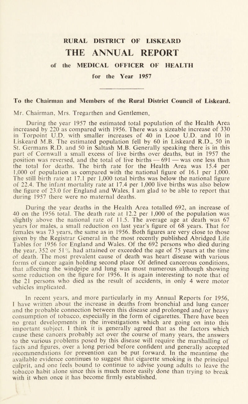 RURAL DISTRICT OF LISKEARD THE ANNUAL REPORT of the MEDICAL OFFICER OF HEALTH for the Year 1957 To the Chairman and Members of the Rural District Council of Liskeard, Mr. Chairman, Mrs. Tregarthen and Gentlemen, During the year 1957 the estimated total population of the Health Area increased by 220 as compared with 1956. There was a sizeable increase of 330 in Torpoint U.D. with smaller increases of 40 in Looe U.D. and 10 in Liskeard M.B. The estimated population fell by 60 in Liskeard R.D., 50 in St. Germans R.D. and 50 in Saltash M.B. Generally speaking there is in this part of Cornwall a small excess of live births over deaths, but in 1957 the position was reversed, and the total of live births — 691 —was one less than the total for deaths. The birth rate for the Health Area was 15.4 per 1,000 of population as compared with the national figure of 16.1 per 1,000. The still birth rate at 17.1 per 1,000 total births was below the national figure of 22.4. The infant mortality rate at 17.4 per 1,000 live births was also below the figure of 23.0 for England and Wales. I am glad to be able to report that during 1957 there were no maternal deaths. During the year deaths in the Health Area totalled 692, an increase of 40 on the 1956 total. The death rate at 12.2 per 1,000 of the population was slightly above the national rate of 11.5. The average age at death was 67 years for males, a small reduction on last year’s figure of 68 years. That for females was 73 years, the same as in 1956. Both figures are very close to those given by the Registrar General in the most recently published Abridged Life Tables for 1956 for England and Wales. Of the 692 persons who died during the year, 352 or 51 % had attained or exceeded the age of 75 years at the time of death. The most prevalent cause of death was heart disease with various forms of cancer again holding second place Of defined cancerous conditions, that affecting the windpipe and lung was most numerous although showing some reduction on the figure for 1956. It is again interesting to note that of the 21 persons who died as the result of accidents, in only 4 were motor vehicles implicated. In recent years, and more particularly in my Annual Reports for 1956, I have written about the increase in deaths from bronchial and lung cancer and the probable connection between this disease and prolonged and/or heavy consumption of tobacco, especially in the form of cigarettes. There have been no great developments in the investigations which are going on into this important subject. I think it is generally agreed that as the factors which cause these cancers probably act over the course of many years, the answers to the various problems posed by this disease will require the marshalling of facts and figures, over a long period before confident and generally accepted recommendations for prevention can be put forward. In the meantime the available evidence continues to suggest that cigarette smoking is the principal culprit, and one feels bound to continue to advise young adults to leave the tobacco habit alone since this is much more easily done than trying to break with it when once it has become firmly established.