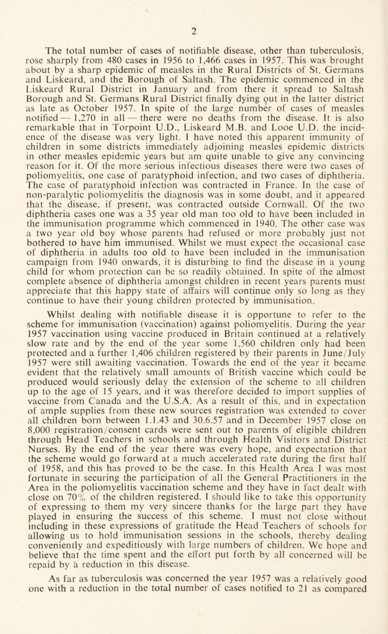 The total number of cases of notifiable disease, other than tuberculosis, rose sharply from 480 cases in 1956 to 1,466 cases in 1957. This was brought about by a sharp epidemic of measles in the Rural Districts of St. Germans and Liskeard, and the Borough of Saltash. The epidemic commenced in the Liskeard Rural District in January and from there it spread to Saltash Borough and St. Germans Rural District finally dying out in the latter district as late as October 1957. In spite of the large number of cases of measles notified— 1,270 in all — there were no deaths from the disease. It is also remarkable that in Torpoint U.D., Liskeard M.B. and Looe U.D. the incid¬ ence of the disease was very light. 1 have noted this apparent immunity of children in some districts immediately adjoining measles epidemic districts in other measles epidemic years but am quite unable to give any convincing reason for it. Of the more serious infectious diseases there were two cases of poliomyelitis, one case of paratyphoid infection, and two cases of diphtheria. The case of paratyphoid infection was contracted in France. In the case of non-paralytic poliomyelitis the diagnosis was in some doubt, and it appeared that the disease, if present, was contracted outside Cornwall. Of the two diphtheria cases one was a 35 year old man too old to have been included in the immunisation programme which commenced in 1940. The other case was a two year old boy whose parents had refused or more probably just not bothered to have him immunised. Whilst we must expect the occasional case of diphtheria in adults too old to have been included in the immunisation campaign from 1940 onwards, it is disturbing to find the disease in a young child for whom protection can be so readily obtained. In spite of the almost complete absence of diphtheria amongst children in recent years parents must appreciate that this happy state of affairs will continue only so long as they continue to have their young children protected by immunisation. Whilst dealing with notifiable disease it is opportune to refer to the scheme for immunisation (vaccination) against poliomyelitis. During the year 1957 vaccination using vaccine produced in Britain continued at a relatively slow rate and by the end of the year some 1,560 children only had been protected and a further 1,406 children registered by their parents in June/July 1957 were still awaiting vaccination. Towards the end of the year it became evident that the relatively small amounts of British vaccine which could be produced would seriously delay the extension of the scheme to all children up to the age of 15 years, and it was therefore decided to import supplies of vaccine from Canada and the U.S.A. As a result of this, and in expectation of ample supplies from these new sources registration was extended to cover all children born between 1.1.43 and 30.6.57 and in December 1957 close on 8,000 registration/consent cards were sent out to parents of eligible children through Head Teachers in schools and through Health Visitors and District Nurses. By the end of the year there was every hope, and expectation that the scheme would go forward at a much accelerated rate during the first half of 1958, and this has proved to be the case. In this Health Area I was most fortunate in securing the participation of all the General Practitioners in the Area in the poliomyelitis vaccination scheme and they have in fact dealt with close on 70% of the children registered. I should like to take this opportunity of expressing to them my very sincere thanks for the large part they have played in ensuring the success of this scheme. I must not close without including in these expressions of gratitude the Head Teachers of schools for allowing us to hold immunisation sessions in the schools, thereby dealing conveniently and expeditiously with large numbers of children. We hope and believe that the time spent and the effort put forth by all concerned will be repaid by a reduction in this disease. As far as tuberculosis was concerned the year 1957 was a relatively good one with a reduction in the total number of cases notified to 21 as compared