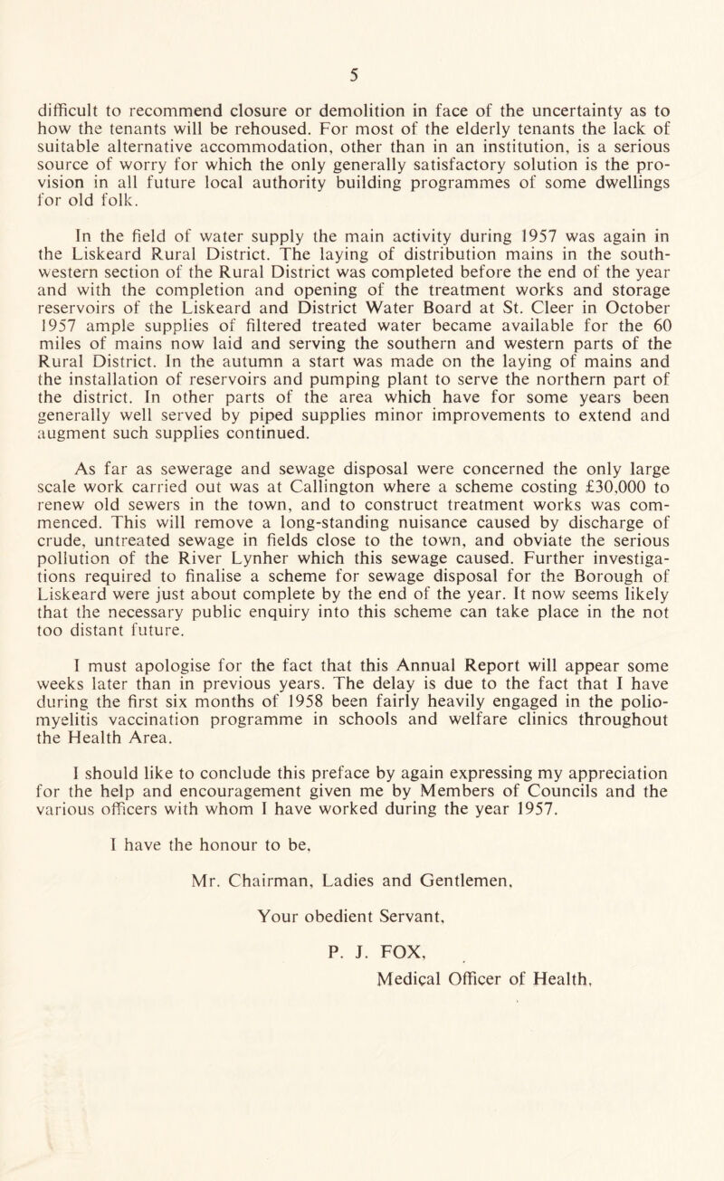 difficult to recommend closure or demolition in face of the uncertainty as to how the tenants will be rehoused. For most of the elderly tenants the lack of suitable alternative accommodation, other than in an institution, is a serious source of worry for which the only generally satisfactory solution is the pro¬ vision in all future local authority building programmes of some dwellings for old folk. In the field of water supply the main activity during 1957 was again in the Liskeard Rural District. The laying of distribution mains in the south¬ western section of the Rural District was completed before the end of the year and with the completion and opening of the treatment works and storage reservoirs of the Liskeard and District Water Board at St. Cleer in October 1957 ample supplies of filtered treated water became available for the 60 miles of mains now laid and serving the southern and western parts of the Rural District. In the autumn a start was made on the laying of mains and the installation of reservoirs and pumping plant to serve the northern part of the district. In other parts of the area which have for some years been generally well served by piped supplies minor improvements to extend and augment such supplies continued. As far as sewerage and sewage disposal were concerned the only large scale work carried out was at Callington where a scheme costing £30,000 to renew old sewers in the town, and to construct treatment works was com¬ menced. This will remove a long-standing nuisance caused by discharge of crude, untreated sewage in fields close to the town, and obviate the serious pollution of the River Lynher which this sewage caused. Further investiga¬ tions required to finalise a scheme for sewage disposal for the Borough of Liskeard were just about complete by the end of the year. It now seems likely that the necessary public enquiry into this scheme can take place in the not too distant future. I must apologise for the fact that this Annual Report will appear some weeks later than in previous years. The delay is due to the fact that I have during the first six months of 1958 been fairly heavily engaged in the polio¬ myelitis vaccination programme in schools and welfare clinics throughout the Health Area. I should like to conclude this preface by again expressing my appreciation for the help and encouragement given me by Members of Councils and the various officers with whom I have worked during the year 1957. I have the honour to be, Mr. Chairman, Ladies and Gentlemen, Your obedient Servant, P. J. FOX, Medical Officer of Health,