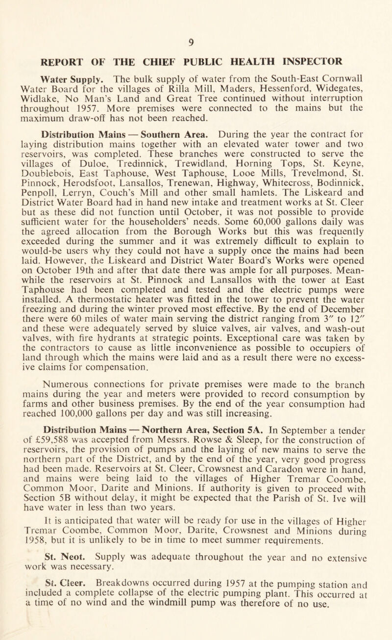 REPORT OF THE CHIEF PUBLIC HEALTH INSPECTOR Water Supply. The bulk supply of water from the South-East Cornwall Water Board for the villages of Rilla Mill, Maders, Hessenford, Widegates, Widlake, No Man’s Land and Great Tree continued without interruption throughout 1957. More premises were connected to the mains but the maximum draw-off has not been reached. Distribution Mains — Southern Area. During the year the contract for laying distribution mains together with an elevated water tower and two reservoirs, was completed. These branches were constructed to serve the villages of Duloe, Tredinnick, Trewidland, Horning Tops, St. Keyne, Doublebois, East Taphouse, West Taphouse, Looe Mills, Trevelmond, St. Pinnock, Herodsfoot, Lansallos, Trenewan, Highway, Whitecross, Bodinnick, Penpoll, Lerryn, Couch’s Mill and other small hamlets. The Liskeard and District Water Board had in hand new intake and treatment works at St. Cleer but as these did not function until October, it was not possible to provide sufficient water for the householders’ needs. Some 60,000 gallons daily was the agreed allocation from the Borough Works but this was frequently exceeded during the summer and it was extremely difficult to explain to would-be users why they could not have a supply once the mains had been laid. However, the Liskeard and District Water Board’s Works were opened on October 19th and after that date there was ample for all purposes. Mean¬ while the reservoirs at St. Pinnock and Lansallos with the tower at East Taphouse had been completed and tested and the electric pumps were installed. A thermostatic heater was fitted in the tower to prevent the water freezing and during the winter proved most effective. By the end of December there were 60 miles of water main serving the district ranging from 3 to 12 and these were adequately served by sluice valves, air valves, and wash-out valves, with fire hydrants at strategic points. Exceptional care was taken by the contractors to cause as little inconvenience as possible to occupiers of land through which the mains were laid and as a result there were no excess¬ ive claims for compensation. Numerous connections for private premises were made to the branch mains during the year and meters were provided to record consumption by farms and other business premises. By the end of the year consumption had reached 100,000 gallons per day and was still increasing. Distribution Mains — Northern Area, Section 5A. In September a tender of £59,588 was accepted from Messrs. Rowse & Sleep, for the construction of reservoirs, the provision of pumps and the laying of new mains to serve the northern part of the District, and by the end of the year, very good progress had been made. Reservoirs at St. Cleer, Crowsnest and Caradon were in hand, and mains were being laid to the villages of Higher Tremar Coombe, Common Moor, Darite and Minions. If authority is given to proceed with Section 5B without delay, it might be expected that the Parish of St. Ive will have water in less than two years. It is anticipated that water will be ready for use in the villages of Higher Tremar Coombe, Common Moor, Darite, Crowsnest and Minions during 1958, but it is unlikely to be in time to meet summer requirements. St. Neot. Supply was adequate throughout the year and no extensive work was necessary. St. Cleer. Breakdowns occurred during 1957 at the pumping station and included a complete collapse of the electric pumping plant. This occurred at a time of no wind and the windmill pump was therefore of no use.